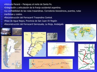 Hidrovía Paraná – Paraguay al norte de Santa Fe. Integración y articulación de la franja occidental argentina. La confiabilidad de las rutas trasandinas. Corredores bioceánicos, puertos, rutas marítimas y costos. Reconstrucción del Ferrocarril Trasandino Central. Paso de Agua Negra, Provincia de San Juan–IV Región Reconstrucción del Ferrocarril Serrezuela, La Rioja, Andalgalá. 
