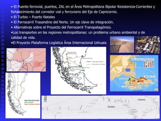 El Puente ferrovial, puertos, ZAL en el Área Metropolitana Bipolar Resistencia-Corrientes y fortalecimiento del corredor vial y ferroviario del Eje de Capricornio. El Turbio – Puerto Natales El Ferrocarril Trasandino del Norte. Un eje clave de integración. Alternativas sobre el Proyecto del Ferrocarril Transpatagónico. Los transportes en las regiones metropolitanas: un problema urbano ambiental y de calidad de vida. El Proyecto Plataforma Logística Área Internacional Ushuaia 