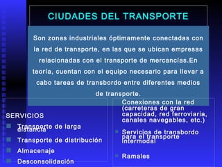 CIUDADES DEL TRANSPORTE Son zonas industriales óptimamente conectadas con la red de transporte, en las que se ubican empresas relacionadas con el transporte de mercancías.En teoría, cuentan con el equipo necesario para llevar a cabo tareas de transbordo entre diferentes medios de transporte. SERVICIOS Transporte de larga distancia Transporte de distribución Almacenaje Desconsolidación Conexiones con la red (carreteras de gran capacidad, red ferroviaria, canales navegables, etc.) Servicios de transbordo para el transporte intermodal Ramales Medio ambiente 