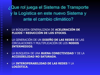 ¿Que rol juega el Sistema de Transporte y la Logística en este nuevo Sistema y ante el cambio climático? LA  BÚSQUEDA GENERALIZADA DE  ACELERACIÓN DE   FLUJOS  Y   REDUCCIÓN DE LOS STOCKS . LA GENERACIÓN DE UN  DISEÑO DE LAS REDES  DE LAS CIRCULACIONES Y MULTIPLICACIÓN DE LOS  NODOS INTERMEDIOS . LA BUSQUEDA DE UNA   BUENA CONECTIVIDAD  Y DE LA  ACCESIBILIDAD NO SATURADA . LA  INTEROPERABILIDAD DE LAS REDES  Y LA  LOGÍSTICA . 