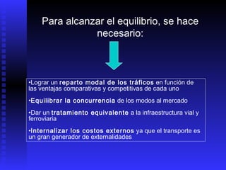 Lograr un  reparto modal de los tráficos  en función de las ventajas comparativas y competitivas de cada uno Equilibrar la concurrencia  de los modos al mercado Dar un  tratamiento equivalente  a la infraestructura vial y ferroviaria Internalizar los costos externos  ya que el transporte es un gran generador de externalidades Para alcanzar el equilibrio, se hace necesario: 