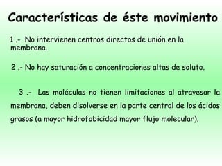 Características de éste movimiento 1 .-  No intervienen centros directos de unión en la membrana. 2 .- No hay saturación a concentraciones altas de soluto. 3 .-  Las moléculas no tienen limitaciones al atravesar la membrana, deben disolverse en la parte central de los ácidos grasos (a mayor hidrofobicidad mayor flujo molecular). 