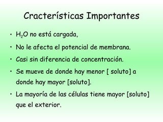 Cracterísticas Importantes H 2 O no está cargada, No le afecta el potencial de membrana. Casi sin diferencia de concentración. Se mueve de donde hay menor [ soluto] a donde hay mayor [soluto]. La mayoría de las células tiene mayor [soluto] que el exterior. * [ ] = concentración. 