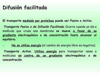 Difusión facilitada El transporte  mediado por proteínas  puede ser Pasivo o Activo.   Transporte Pasivo o de Difusión Facilitada . Ocurre cuando un ión o molécula que cruza una membrana  se mueve  a favor de su gradiente  electroquímico o de concentración hasta alcanzar el equilibrio . -          No se utiliza energía  (el cambio de energía libre es negativo).   Transporte Activo .  Utiliza energía  para transportar iones o moléculas  en   contra de un gradiente  electroquímico o de concentración . 
