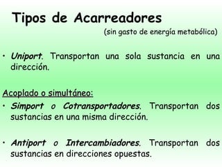 Tipos de Acarreadores Uniport . Transportan una sola sustancia en una dirección. Acoplado o simultáneo : Simport  o  Cotransportadores . Transportan dos sustancias en una misma dirección. Antiport  o  Intercambiadores . Transportan dos sustancias en direcciones opuestas. (sin gasto de energía metabólica) 