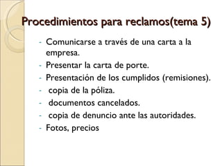 Procedimientos para reclamos(tema 5) Comunicarse a través de una carta a la empresa. Presentar la carta de porte. Presentación de los cumplidos (remisiones). copia de la póliza. documentos cancelados. copia de denuncio ante las autoridades. Fotos, precios 