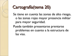 Cartografía(tema 20)  Se tiene en cuenta las zonas de alto riesgo, o las zonas rojas mayor presencia militar para mayor seguridad. Puede también presentarse prentarse problemas en cuanto a la estructura de las vias. 