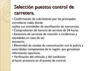Selección puestos control de carretera. •  Confirmación de cubrimiento por los principales corredores viales donde realiza sus actividades de movilización de mercancías. •  Comprobación de horario de servicio de 24 horas. •  Existencia de servicios de reacción a incidencias y novedades en caso de ser necesario. •  Efectividad de canales de comunicación con la policía y autoridades competentes de la región, que garanticen información oportuna. •  Verificación del vehículo y del conductor al hacer presencia en el puesto de control. 