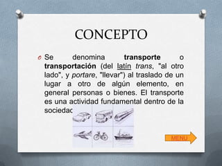 CONCEPTO
O Se

denomina
transporte
o
transportación (del latín trans, "al otro
lado", y portare, "llevar") al traslado de un
lugar a otro de algún elemento, en
general personas o bienes. El transporte
es una actividad fundamental dentro de la
sociedad.

MENU

 