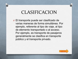 CLASIFICACION
O El transporte puede ser clasificado de

varias maneras de forma simultánea. Por
ejemplo, referente al tipo de viaje, al tipo
de elemento transportado o al acceso.
Por ejemplo, es transporte de pasajeros
generalmente se clasifica en transporte
público y el transporte privado.

MENU

 
