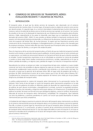 B           COMERCIO DE SERVICIOS DE TRANSPORTE AÉREO:
            EVOLUCIÓN RECIENTE Y ASUNTOS DE POLÍTICA
1.          INTRODUCCIÓN




                                                                                                                                                   INFORME SOBRE EL COMERCIO MUNDIAL 2005
El transporte aéreo, al igual que los demás servicios de transporte, está relacionado con el comercio
internacional de dos maneras claras. En primer lugar, el transporte aéreo es objeto de comercio como servicio
por derecho propio. En segundo lugar, es un servicio intermediario fundamental para muchos otros tipos de
comercio, tanto en la esfera de los bienes como en la de los servicios (por ejemplo, en el turismo). Son muchos
los estudios en los que se ha destacado la importancia de una infraestructura de transporte aéreo eficiente,
efectiva y fiable, especialmente en los países en desarrollo, para lograr que se materialicen los beneficios
derivados del comercio (OMC, 2004). En esos estudios se destaca también la importante contribución de la
aviación civil internacional al proceso de desarrollo y su influencia en las decisiones, tanto de carácter comercial
como de ocupación del tiempo libre, de muchas personas. Se espera que esa importancia aumente como
consecuencia de las innovaciones tecnológicas, la desreglamentación y el mayor acceso a los mercados para
las empresas extranjeras, factores todos ellos que están haciendo que el transporte aéreo sea más accesible a
un conjunto mayor de clientes y a una gama más amplia de países.

Pese a la importancia de los servicios de transporte aéreo y al hecho de que ese medio de transporte ha tenido
durante mucho tiempo un particular atractivo para la población, el sector parece estar en lucha constante por
su supervivencia. Los medios de comunicación destacan con frecuencia el hecho de que la industria raramente
es rentable. Cuando transportistas importantes se ven en dificultades se convierten en noticia de actualidad
y cuando se vienen abajo tienen amplias consecuencias económicas y sociales, especialmente en lo que se
refiere a pérdida de empleo y, en algunos casos, pérdida de imagen si se trata de un transportista nacional.1

Naturalmente, las noticias no siempre son malas. Los transportistas de bajo costo, mediante un nuevo modelo
comercial, han hecho más accesibles en algunas regiones los viajes por vía aérea, tanto a nivel nacional como




                                                                                                                                    COMERCIO DE SERVICIOS DE TRANSPORTE AÉREO
                                                                                                                                                      III ENSAYOS TEMÁTICOS
internacional, estableciendo nuevos servicios y atendiendo rutas existentes a un costo mucho más bajo. Por
otra parte, se prevé que la aparición de la aeronave Airbus 380 -el mayor avión de pasajeros del mundo- a
principios de 2005 transformará el sector de la misma manera que lo hizo 30 años antes el Boeing 747.2
Complementa las innovaciones mecánicas la rápida aceptación de Internet como medio por el que pueden
dirigirse las actividades de transporte aéreo.

La política gubernamental en materia de transporte aéreo internacional no ha permanecido inactiva. No
obstante, hacer frente al reto de lograr un sector de transporte aéreo internacional competitivo no ha sido
fácil. Una serie de gobiernos de países en diferentes grados de desarrollo han experimentado un conjunto
de políticas de gran alcance encaminadas a desreglamentar la entrada, aumentar la propiedad extranjera,
liberalizar el acceso a los mercados y mitigar las restricciones relativas a la infraestructura. El resultado de esas
políticas ha variado. No existe una fórmula única que satisfaga los objetivos, a veces en conflicto, de prestación
adecuada de servicios de transporte aéreo internacional y rentabilidad. Por consiguiente, sigue habiendo
una serie de problemas y cuestiones pendientes en cuanto a la función que puede desempeñar el sistema
                                                                                                                                                              B




internacional para que exista competencia.

La finalidad de este trabajo es examinar la evolución del sector del transporte aéreo internacional y sus efectos
en el comercio internacional de servicios de transporte aéreo y en el comercio de bienes y servicios en general.
Para ello, se aclaran en primer lugar los mecanismos por los que el transporte aéreo contribuye al comercio
internacional (sección 2). A continuación, se realiza un examen de las características económicas del sistema
de transporte aéreo internacional (sección 3). Esas dos etapas del análisis se unen en la sección 4, en la que se
examinan la naturaleza de la competencia en el sector del transporte aéreo internacional y sus consecuencias
para el comercio internacional.

1
     Entre los últimos derrumbamientos importantes cabe citar el de Ansett Airlines en Australia, en 2001, y el de Air Afrique en
     2002. Air Afrique era propiedad de 11 países de África Occidental.
2
     En 1989 se lanzó una versión modificada del Boeing 747, el 747-400, capaz de vuelos transpacíficos sin escala.



                                                                     237
 