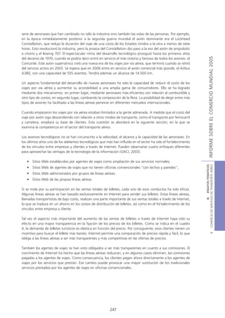 serie de aeronaves que han cambiado no sólo la industria sino también las vidas de las personas. Por ejemplo,
en la época inmediatamente posterior a la segunda guerra mundial el avión dominante era el Lockheed
Constellation, que redujo la duración del viaje de una costa de los Estados Unidos a la otra a menos de siete
horas. Esto revolucionó la industria, pero la proeza del Constellation dio paso a la era del avión de propulsión
a chorro y el Boeing 707. El espectacular ritmo del desarrollo tecnológico prosiguió hasta los primeros años




                                                                                                                                   INFORME SOBRE EL COMERCIO MUNDIAL 2005
del decenio de 1970, cuando se podría decir entró en servicio el más notorio y famoso de todos los aviones: el
Concorde. Este avión supersónico creó una nueva era de los viajes por vía aérea, que terminó cuando se retiró
del servicio activo en 2003. Se espera que en 2006 entre en servicio el avión comercial más grande, el Airbus
A380, con una capacidad de 555 asientos. Tendrá además un alcance de 14.500 km.

Un aspecto fundamental del desarrollo de nuevas aeronaves ha sido la capacidad de reducir el costo de los
viajes por vía aérea y aumentar su accesibilidad a una amplia gama de consumidores. Ello se ha logrado
mediante dos mecanismos: en primer lugar, mediante aeronaves más eficientes con relación al combustible y
otro tipo de costos; en segundo lugar, cambiando la composición de la flota. La posibilidad de elegir entre más
tipos de aviones ha facilitado a las líneas aéreas penetrar en diferentes mercados internacionales.

Cuando empezaron los viajes por vía aérea estaban limitados a la gente adinerada. A medida que el costo del
viaje por avión siga descendiendo con relación a otros modos de transporte, como el transporte por ferrocarril
y carretera, ampliará su base de clientes. Esta cuestión se abordará en la siguiente sección, en la que se
examina la competencia en el sector del transporte aéreo.

Los avances tecnológicos no se han circunscrito a la velocidad, el alcance y la capacidad de las aeronaves. En
los últimos años uno de los adelantos tecnológicos que más han influido en el sector ha sido el fortalecimiento
de los vínculos entre empresas y clientes a través de Internet. Pueden observarse cuatro enfoques diferentes
para aprovechar las ventajas de la tecnología de la información (OACI, 2003).

   • Sitios Web establecidos por agentes de viajes como ampliación de sus servicios normales;




                                                                                                                    COMERCIO DE SERVICIOS DE TRANSPORTE AÉREO
                                                                                                                                      III ENSAYOS TEMÁTICOS
   • Sitios Web de agentes de viajes que no tienen oficinas convencionales "con techos y paredes";
   • Sitios Web administrados por grupos de líneas aéreas;
   • Sitios Web de las propias líneas aéreas.

Si se mide por su participación en las ventas totales de billetes, cada uno de esos conductos ha sido eficaz.
Algunas líneas aéreas se han basado exclusivamente en Internet para vender sus billetes. Estas líneas aéreas,
llamadas transportistas de bajo costo, realizan una parte importante de sus ventas totales a través de Internet,
lo que se traduce en un ahorro en los costos de distribución de billetes, así como en el fortalecimiento de los
vínculos entre empresa y cliente.

Tal vez el aspecto más importante del aumento de las ventas de billetes a través de Internet haya sido su
efecto en una mayor transparencia en la fijación de los precios de los billetes. Como se indica en el cuadro
4, la demanda de billetes turísticos es elástica en función del precio. Por consiguiente, esos clientes tienen un
incentivo para buscar el billete más barato. Internet permite una comparación de precios rápida y fácil, lo que
                                                                                                                                              B




obliga a las líneas aéreas a ser más transparentes y más competitivas en las ofertas de precios.

También los agentes de viajes se han visto obligados a ser más transparentes en cuanto a sus comisiones. El
crecimiento de Internet ha hecho que las líneas aéreas reduzcan, y en algunos casos eliminen, las comisiones
pagadas a los agentes de viajes. Como consecuencia, los clientes pagan ahora directamente a los agentes de
viajes por los servicios que prestan. Ese cambio puede provocar una mayor sustitución de los tradicionales
servicios prestados por los agentes de viajes en oficinas convencionales.




                                                           247
 