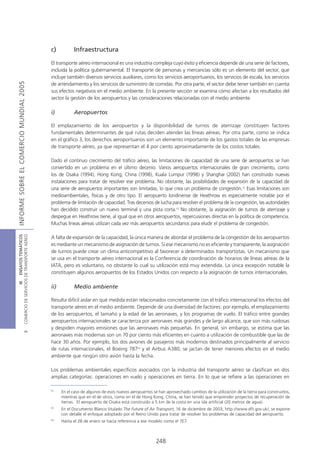 c)          Infraestructura

                                            El transporte aéreo internacional es una industria compleja cuyo éxito y eficiencia depende de una serie de factores,
                                            incluida la política gubernamental. El transporte de personas y mercancías sólo es un elemento del sector, que
                                            incluye también diversos servicios auxiliares, como los servicios aeroportuarios, los servicios de escala, los servicios
INFORME SOBRE EL COMERCIO MUNDIAL 2005




                                            de arrendamiento y los servicios de suministro de comidas. Por otra parte, el sector debe tener también en cuenta
                                            sus efectos negativos en el medio ambiente. En la presente sección se examina cómo afectan a los resultados del
                                            sector la gestión de los aeropuertos y las consideraciones relacionadas con el medio ambiente.

                                            i)          Aeropuertos

                                            El emplazamiento de los aeropuertos y la disponibilidad de turnos de aterrizaje constituyen factores
                                            fundamentales determinantes de qué rutas deciden atender las líneas aéreas. Por otra parte, como se indica
                                            en el gráfico 3, los derechos aeroportuarios son un elemento importante de los gastos totales de las empresas
                                            de transporte aéreo, ya que representan el 4 por ciento aproximadamente de los costos totales.

                                            Dado el continuo crecimiento del tráfico aéreo, las limitaciones de capacidad de una serie de aeropuertos se han
                                            convertido en un problema en el último decenio. Varios aeropuertos internacionales de gran crecimiento, como
                                            los de Osaka (1994), Hong Kong, China (1998), Kuala Lumpur (1998) y Shanghai (2002) han construido nuevas
                                            instalaciones para tratar de resolver ese problema. No obstante, las posibilidades de expansión de la capacidad de
                                            una serie de aeropuertos importantes son limitadas, lo que crea un problema de congestión.12 Esas limitaciones son
                                            medioambientales, físicas y de otro tipo. El aeropuerto londinense de Heathrow es especialmente notable por el
                                            problema de limitación de capacidad. Tras decenios de lucha para resolver el problema de la congestión, las autoridades
                                            han decidido construir un nuevo terminal y una pista corta.13 No obstante, la asignación de turnos de aterrizaje y
                                            despegue en Heathrow tiene, al igual que en otros aeropuertos, repercusiones directas en la política de competencia.
                                            Muchas líneas aéreas utilizan cada vez más aeropuertos secundarios para eludir el problema de congestión.
COMERCIO DE SERVICIOS DE TRANSPORTE AÉREO
                  III ENSAYOS TEMÁTICOS




                                            A falta de expansión de la capacidad, la única manera de abordar el problema de la congestión de los aeropuertos
                                            es mediante un mecanismo de asignación de turnos. Si ese mecanismo no es eficiente y transparente, la asignación
                                            de turnos puede crear un clima anticompetitivo al favorecer a determinados transportistas. Un mecanismo que
                                            se usa en el transporte aéreo internacional es la Conferencia de coordinación de horarios de líneas aéreas de la
                                            IATA, pero es voluntario, no obstante lo cual su utilización está muy extendida. La única excepción notable la
                                            constituyen algunos aeropuertos de los Estados Unidos con respecto a la asignación de turnos internacionales.

                                            ii)         Medio ambiente

                                            Resulta difícil aislar en qué medida están relacionados concretamente con el tráfico internacional los efectos del
                                            transporte aéreo en el medio ambiente. Depende de una diversidad de factores: por ejemplo, el emplazamiento
                                            de los aeropuertos, el tamaño y la edad de las aeronaves, y los programas de vuelo. El tráfico entre grandes
                                            aeropuertos internacionales se caracteriza por aeronaves más grandes y de largo alcance, que son más ruidosas
                                            y despiden mayores emisiones que las aeronaves más pequeñas. En general, sin embargo, se estima que las
                               B




                                            aeronaves más modernas son un 70 por ciento más eficientes en cuanto a utilización de combustible que las de
                                            hace 30 años. Por ejemplo, los dos aviones de pasajeros más modernos destinados principalmente al servicio
                                            de rutas internacionales, el Boeing 78714 y el Airbus A380, se jactan de tener menores efectos en el medio
                                            ambiente que ningún otro avión hasta la fecha.

                                            Los problemas ambientales específicos asociados con la industria del transporte aéreo se clasifican en dos
                                            amplias categorías: operaciones en vuelo y operaciones en tierra. En lo que se refiere a las operaciones en

                                            12
                                                  En el caso de algunos de esos nuevos aeropuertos se han aprovechado cambios de la utilización de la tierra para construirlos,
                                                  mientras que en el de otros, como en el de Hong Kong, China, se han tenido que emprender proyectos de recuperación de
                                                  tierras. El aeropuerto de Osaka está construido a 5 km de la costa en una isla artificial (20 metros de agua).
                                            13
                                                  En el Documento Blanco titulado The Future of Air Transport, 16 de diciembre de 2003, http://www.dft.gov.uk/, se expone
                                                  con detalle el enfoque adoptado por el Reino Unido para tratar de resolver los problemas de capacidad del aeropuerto.
                                            14
                                                  Hasta el 28 de enero se hacía referencia a ese modelo como el 7E7.



                                                                                                     248
 