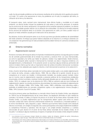 vuelo, los dos principales problemas son las emisiones resultantes de la combustión de la gasolina de aviación
y el ruido.15 En cuanto a las operaciones en tierra, los problemas son el ruido, la congestión del tráfico, la
utilización de la tierra y los desechos.

El transporte aéreo, tanto nacional como internacional, tiene efectos locales y mundiales en el medio




                                                                                                                                               INFORME SOBRE EL COMERCIO MUNDIAL 2005
ambiente. Los efectos locales incluyen los problemas de ruido aéreo y ruido de las aeronaves. Es evidente
que la construcción de nuevos aeropuertos o la expansión de los existentes agravará el problema. Los efectos
ambientales mundiales guardan relación con la utilización de combustibles. Los efectos en el medio ambiente
de los servicios de transporte aéreo no se limitan a las operaciones en vuelo y en tierra; pueden incluir el
perjuicio al medio ambiente causado por la fabricación de las aeronaves.16

No obstante, el sector del transporte aéreo no es el único que tiene que abordar problemas de sostenibilidad
del medio ambiente. El enfoque que parece haberse adoptado en la industria es un enfoque coherente con
una aceptación más general de que en toda actividad económica deben tenerse en cuenta las consideraciones
ambientales.

d)         Entorno normativo

i)         Reglamentación nacional

El entorno normativo del transporte aéreo en el período inmediatamente posterior a la segunda guerra mundial
era de controles gubernamentales de la entrada muy estrictos y conducta firme. Las rutas internacionales,
así como la capacidad y las tarifas que habían de aplicarse, estaban muy reglamentadas. Desde entonces,
el sector del transporte aéreo nacional e internacional ha mostrado una clara e inequívoca tendencia a la
desreglamentación y la liberalización. En la presente sección se examinan algunas tendencias pertinentes del
sector en el plano interno que han sido un importante motor de cambio en la esfera internacional. Los diversos
enfoques que se han adoptado para regular la industria a nivel internacional se examinan en la subsección 6.




                                                                                                                                COMERCIO DE SERVICIOS DE TRANSPORTE AÉREO
                                                                                                                                                  III ENSAYOS TEMÁTICOS
Antes, el sector de las líneas aéreas nacionales de muchos países estaba sujeto a una amplia reglamentación
en materia de tarifas, entrada y salida (Button, 1990). Ello era reflejo de la opinión reinante de que la
competencia en el sector era inviable o intrínsecamente inestable. Las pruebas parecen también indicar
que en muchos casos la reglamentación respondía a presiones políticas de los transportistas establecidos
encaminadas a limitar la entrada y mantener tarifas demasiado elevadas para ser competitivas (Stigler, 1971;
Jordan, 1972). En cualquier caso, en los decenios de 1970 y 1980 se cuestionó cada vez más el enfoque de
reglamentación vigente. Los estudios económicos documentaban los costos que entrañaba la reglamentación
(Jordan, 1970; Douglas y Miller, 1974; Findlay, 1985; Jordan, 1982) y defendían como alternativa viable y
preferible el establecimiento de mercados competitivos sujetos a una reglamentación mínima (Douglas y
Miller, 1974; Economic Council of Canada, 1981).

Uno de los primeros países que liberalizaron su mercado interno fueron los Estados Unidos, que adoptaron
en 1978 la Ley de Desreglamentación de las Líneas Aéreas. Esa legislación eliminaba en gran medida los
                                                                                                                                                          B




controles a la entrada, la salida y la fijación de precios en el sector de las líneas aéreas nacionales de los
Estados Unidos. La prueba reglamentaria que los transportistas debían superar para entrar en nuevos
mercados cambió del criterio restrictivo anteriormente existente de “conveniencia y necesidad públicas” a
la norma más liberal de “apto, dispuesto y capaz”. Mientras que el primero había actuado como obstáculo
efectivo a la entrada, con arreglo a la segunda a los nuevos participantes se les exigía simplemente establecer
su competencia financiera y operativa. Esto dio lugar a una amplia entrada competitiva y a cambios
estructurales de gran alcance en el sector de las líneas aéreas nacionales de los Estados Unidos. En el
recuadro 1 se destacan algunas enseñanzas al respecto. El ejemplo de los Estados Unidos despertó también

15
     Las emisiones de las aeronaves incluyen dióxido de carbono, óxidos de nitrógeno, dióxido de azufre, hidrocarburos
     incombustos y vapor de agua. Todos ellos tienen efectos ambientales locales y/o mundiales.
16
     Tanto Boeing como Airbus publican declaraciones relacionadas con el medio ambiente en sus sitios Web -www.boeing.com
     y www.airbus.com- en las que se indica la medida en que tienen en cuenta las consideraciones ambientales en sus técnicas
     de producción.



                                                                 249
 