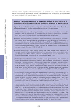 interés en cambios de política similares en otros países y dio finalmente lugar a nuevos enfoques de política
                                            y a un cambio del modo de pensar con respecto al alcance apropiado de la intervención gubernamental en
                                            este sector (Stanbury, 1989; Anderson y otros, 1998).
INFORME SOBRE EL COMERCIO MUNDIAL 2005




                                               Recuadro 1: Enseñanzas extraídas de la experiencia de los Estados Unidos con la
                                               desreglamentación de las líneas aéreas: viabilidad y beneficios de la competencia

                                               Algunas de las enseñanzas específicas que pueden extraerse de los análisis de los efectos de la
                                               desreglamentación en los Estados Unidos pueden resumirse de la siguiente manera:

                                               • Un beneficio fundamental de la desreglamentación fue promover nuevas entradas en determinados
                                                 mercados, tanto de transportistas ya existentes como de otros que iniciaban sus actividades.
                                                 Entre 1978 y 2003 entraron en el sector 129 nuevos transportistas (Jordan 2005).

                                               • La mayor libertad de entrada y competencia se tradujo en mejoras sustanciales de las actividades,
                                                 con inclusión de una reducción media de las tarifas del 30-33 por ciento para los consumidores, en
                                                 términos reales ajustados en función de la inflación (Winston, 1998; Kahn, 2002). Se lograron también
                                                 importantes aumentos de la productividad, en parte mediante nuevas estrategias competitivas y
                                                 ajustes operativos posibilitados por la mayor libertad de las operaciones como consecuencia de la
                                                 desreglamentación (Borenstein, 1992; Kahn, 2002).

                                               • Aunque han entrado y salido muchos transportistas (tanto grandes como pequeños), la
                                                 desreglamentación no ha conducido a reducciones importantes del servicio en comunidades rurales
                                                 y ciudades pequeñas. Por el contrario, el número de salidas de vuelos regulares disponibles en esas
                                                 ciudades y comunidades ha aumentado un 35-40 por ciento (Kahn, 2002).
COMERCIO DE SERVICIOS DE TRANSPORTE AÉREO
                  III ENSAYOS TEMÁTICOS




                                               • La desreglamentación ha incrementado la necesidad de una aplicación efectiva de la legislación en
                                                 materia de competencia (antimonopolio) en el sector de las líneas aéreas, especialmente con respecto a
                                                 las fusiones y alianzas estratégicas. En un entorno desreglamentado las fusiones y alianzas constituyen
                                                 un medio fundamental por el que los transportistas pueden (en potencia) preservar o aumentar su
                                                 poder de mercado. En una serie de casos reales en los que se permitió que se produjeran fusiones de
                                                 líneas aéreas, aumentó la concentración en mercados de pares de ciudades y disminuyó el bienestar
                                                 de los consumidores (Morrison y Winston, 1990; Borenstein, 1992; Jordan, 1988; Kahn, 2002).

                                               • Una constatación conexa, con implicaciones para las políticas económicas en este y otros sectores, es
                                                 que la mera eliminación de los obstáculos normativos a la entrada no ha resultado en general suficiente
                                                 para impedir la fijación de precios demasiado elevados para ser competitivos en el sector de las líneas
                                                 aéreas: se necesita competencia real en los mercados de pares de ciudades (Joskow y otros, 1994;
                                                 Morrison y Winston, 1990). Ello ha puesto en cuestión la llamada “hipótesis de la exposición a la libre
                               B




                                                 competencia”, que implicaba que a menudo bastaba la simple amenaza de entrada.

                                               • Contrariamente a los temores expresados en aquel entonces, no hay pruebas de que la
                                                 desreglamentación se tradujera en menores niveles de seguridad para los consumidores (Jordan, 1997;
                                                 Kahn, 2002). De hecho, puede demostrarse que los viajes aéreos son actualmente más seguros que
                                                 en el período anterior a la desreglamentación. Aunque ello puede deberse en parte a acontecimientos
                                                 ajenos a la desreglamentación (por ejemplo, mejor tecnología), deja por lo menos claro que la
                                                 desreglamentación no dio lugar a una época de mayores riesgos para los pasajeros. Para explicar este
                                                 cuadro, es importante señalar que la desreglamentación realizada en los Estados Unidos no entrañó
                                                 una atenuación de los controles de seguridad legislados, administrados por el Departamento de
                                                 Transporte y otras autoridades; más bien se centró en los aspectos económicos de la reglamentación
                                                 (es decir, los antes citados controles sobre la entrada, la salida y la fijación de precios).




                                                                                            250
 