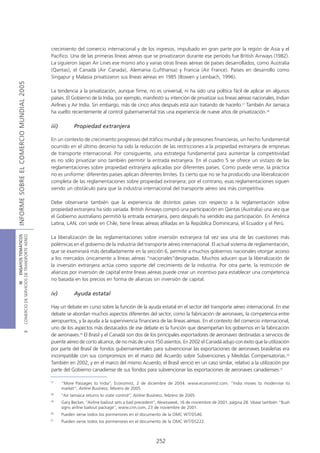 crecimiento del comercio internacional y de los ingresos, impulsado en gran parte por la región de Asia y el
                                            Pacífico. Una de las primeras líneas aéreas que se privatizaron durante ese período fue British Airways (1982).
                                            La siguieron Japan Air Lines ese mismo año y varias otras líneas aéreas de países desarrollados, como Australia
                                            (Qantas), el Canadá (Air Canada), Alemania (Lufthansa) y Francia (Air France). Países en desarrollo como
                                            Singapur y Malasia privatizaron sus líneas aéreas en 1985 (Bowen y Leinbach, 1996).
INFORME SOBRE EL COMERCIO MUNDIAL 2005




                                            La tendencia a la privatización, aunque firme, no es universal, ni ha sido una política fácil de aplicar en algunos
                                            países. El Gobierno de la India, por ejemplo, manifestó su intención de privatizar sus líneas aéreas nacionales, Indian
                                            Airlines y Air India. Sin embargo, más de cinco años después está aún tratando de hacerlo.17 También Air Jamaica
                                            ha vuelto recientemente al control gubernamental tras una experiencia de nueve años de privatización.18

                                            iii)          Propiedad extranjera

                                            En un contexto de crecimiento progresivo del tráfico mundial y de presiones financieras, un hecho fundamental
                                            ocurrido en el último decenio ha sido la reducción de las restricciones a la propiedad extranjera de empresas
                                            de transporte internacional. Por consiguiente, una estrategia fundamental para aumentar la competitividad
                                            es no sólo privatizar sino también permitir la entrada extranjera. En el cuadro 5 se ofrece un vistazo de las
                                            reglamentaciones sobre propiedad extranjera aplicadas por diferentes países. Como puede verse, la práctica
                                            no es uniforme: diferentes países aplican diferentes límites. Es cierto que no se ha producido una liberalización
                                            completa de las reglamentaciones sobre propiedad extranjera; por el contrario, esas reglamentaciones siguen
                                            siendo un obstáculo para que la industria internacional del transporte aéreo sea más competitiva.

                                            Debe observarse también que la experiencia de distintos países con respecto a la reglamentación sobre
                                            propiedad extranjera ha sido variada. British Airways compró una participación en Qantas (Australia) una vez que
                                            el Gobierno australiano permitió la entrada extranjera, pero después ha vendido esa participación. En América
                                            Latina, LAN, con sede en Chile, tiene líneas aéreas afiliadas en la República Dominicana, el Ecuador y el Perú.
COMERCIO DE SERVICIOS DE TRANSPORTE AÉREO
                  III ENSAYOS TEMÁTICOS




                                            La liberalización de las reglamentaciones sobre inversión extranjera tal vez sea una de las cuestiones más
                                            polémicas en el gobierno de la industria del transporte aéreo internacional. El actual sistema de reglamentación,
                                            que se examinará más detalladamente en la sección 6, permite a muchos gobiernos nacionales otorgar acceso
                                            a los mercados únicamente a líneas aéreas “nacionales”designadas. Muchos aducen que la liberalización de
                                            la inversión extranjera actúa como soporte del crecimiento de la industria. Por otra parte, la restricción de
                                            alianzas por inversión de capital entre líneas aéreas puede crear un incentivo para establecer una competencia
                                            no basada en los precios en forma de alianzas sin inversión de capital.

                                            iv)          Ayuda estatal

                                            Hay un debate en curso sobre la función de la ayuda estatal en el sector del transporte aéreo internacional. En ese
                                            debate se abordan muchos aspectos diferentes del sector, como la fabricación de aeronaves, la competencia entre
                                            aeropuertos, y la ayuda a la supervivencia financiera de las líneas aéreas. En el contexto del comercio internacional,
                                            uno de los aspectos más destacados de ese debate es la función que desempeñan los gobiernos en la fabricación
                               B




                                            de aeronaves.19 El Brasil y el Canadá son dos de los principales exportadores de aeronaves destinadas a servicios de
                                            puente aéreo de corto alcance, de no más de unos 150 asientos. En 2002 el Canadá adujo con éxito que la utilización
                                            por parte del Brasil de fondos gubernamentales para subvencionar las exportaciones de aeronaves brasileñas era
                                            incompatible con sus compromisos en el marco del Acuerdo sobre Subvenciones y Medidas Compensatorias.20
                                            También en 2002, y en el marco del mismo Acuerdo, el Brasil venció en un caso similar, relativo a la utilización por
                                            parte del Gobierno canadiense de sus fondos para subvencionar las exportaciones de aeronaves canadienses.21

                                            17
                                                   “More Passages to India”, Economist, 2 de diciembre de 2004. www.economist.com. “India moves to modernise its
                                                   market”, Airline Business, febrero de 2005.
                                            18
                                                   “Air Jamaica returns to state control”, Airline Business, febrero de 2005.
                                            19
                                                   Gary Becker, “Airline bailout sets a bad precedent”, Newsweek, 16 de noviembre de 2001, página 28. Véase también “Bush
                                                   signs airline bailout package”, www.cnn.com, 23 de noviembre de 2001.
                                            20
                                                   Pueden verse todos los pormenores en el documento de la OMC WT/DS46.
                                            21
                                                   Pueden verse todos los pormenores en el documento de la OMC WT/DS222.



                                                                                                       252
 