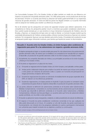 Las Comunidades Europeas (CE) y los Estados Unidos se hallan también en medio de una diferencia con
                                            respecto a la producción de grandes aeronaves civiles.22 En 1992 ambas partes -únicos productores de ese tipo
                                            de aeronaves- firmaron un acuerdo para limitar la utilización de fondos gubernamentales en sus respectivas
                                            industrias de grandes aeronaves. En enero de 2005 las partes han llegado también a un acuerdo intermedio
                                            sobre la adopción de medidas para resolver sus diferencias (recuadro 2).23
INFORME SOBRE EL COMERCIO MUNDIAL 2005




                                            No es de extrañar que los aeropuertos con exceso de capacidad compitan para obtener operaciones. Si la
                                            competencia es intensa, los aeropuertos podrían recurrir a incentivos que puedan considerarse subvenciones.
                                            Esta cuestión queda ilustrada por un caso reciente en el que intervenían el aeropuerto de Charleroi, cerca de
                                            Bruselas, y Ryannair, un transportista de bajo costo con sede en Irlanda. La Comisión Europea resolvió que las
                                            autoridades del aeropuerto de Cherleroi, empresa pública, ofrecían incentivos financieros a Ryannair con carácter
                                            exclusivo. Por consiguiente, Ryannair tuvo que devolver parte de los fondos. El resultado de la resolución es que
                                            el aeropuerto podría seguir ofreciendo incentivos, pero tendría que hacerlo de manera no discriminatoria.


                                                 Recuadro 2: Acuerdo entre los Estados Unidos y la Unión Europea sobre condiciones de
                                                 negociación para poner fin a las subvenciones con respecto a grandes aeronaves civiles

                                                 1. El objetivo perseguido es lograr un acuerdo amplio para poner fin a las subvenciones a los productores de
                                                    grandes aeronaves civiles, de manera que se establezca una competencia de mercado leal con respecto
                                                    al desarrollo y la producción de grandes aeronaves civiles en la Unión Europea y los Estados Unidos.
                                                 2. Actualmente, las compañías afectadas son Airbus y sus principales accionistas en la Unión Europea,
                                                    y Boeing en los Estados Unidos.
                                                 3. El Acuerdo se negociará en un plazo de tres meses.
                                                 4. a) El Acuerdo se negociará entre los Estados Unidos y la Unión Europea y será aplicable a ambos países.
                                                    b) Ambas partes colaborarán después para ampliar el acuerdo de manera que incluya como partes
COMERCIO DE SERVICIOS DE TRANSPORTE AÉREO
                  III ENSAYOS TEMÁTICOS




                                                       a otros países con industrias de aeronaves civiles o a países con funciones de participación en
                                                       riesgos pertinentes al objetivo del Acuerdo.
                                                 5. a) Durante las negociaciones las partes no solicitarán el establecimiento de grupos especiales de la
                                                       OMC en relación con las diferencias pendientes.
                                                    b) Durante las negociaciones, en el plazo previsto en el párrafo 3 supra, las partes no contraerán nuevos
                                                       compromisos de ayuda oficial con respecto al desarrollo o la producción de grandes aeronaves civiles.
                                                 6. Las partes utilizarán la definición de subvenciones contenida en el Acuerdo sobre Subvenciones y
                                                    Medidas Compensatorias. Convendrán en una lista ilustrativa de las subvenciones que ha de abarcar
                                                    el Acuerdo que desarrolle la definición contenida en el Acuerdo sobre Subvenciones y Medidas
                                                    Compensatorias. Utilizarán esa lista para llegar a un acuerdo sobre qué forma de subvención deberá
                                                    quedar prohibida, ser recurrible o estar permitida.
                                                 7. El Acuerdo se aplicará de manera transparente y mediante un sólido procedimiento de solución de diferencias.
                               B




                                                 8. Al negociar el Acuerdo las partes establecerán condiciones convenidas en las que cualquiera de
                                                    ellas podrá denunciarlo en el futuro. Al cumplirse un año del Acuerdo, las partes examinarán su
                                                    funcionamiento, con inclusión de si los progresos realizados en cuanto a participación internacional
                                                    son suficientes para impedir la elusión de sus objetivos y justificar su continuación.
                                                 Fuente: Comisión Europea y Oficina del Representante de los Estados Unidos.




                                            22
                                                  No existe una definición precisa de grandes aeronaves. En la mayoría de los casos se hace referencia a aeronaves con más
                                                  de 100 asientos destinadas a viajes entre grandes centros económicos. Los modelos de aeronave objeto de la diferencia
                                                  entre el Brasil y el Canadá están destinados a viajes entre aeropuertos más pequeños, situados a distancias más cortas, con
                                                  un número menor de pasajeros y cargas más reducidas.
                                            23
                                                  http://www.ustr.gov/Document-_Library/Press_Releases/2005/January/Statement_of_U.S._Trade_ Representative_Robert_
                                                  B._Zoellick_Regarding_US-EU_Agreement_on_Terms_for_Negotiation_to_End_ Subsidies.html.



                                                                                                      254
 