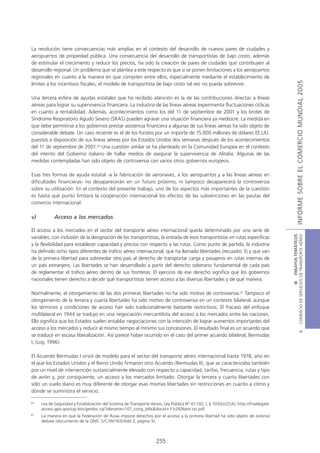 La resolución tiene consecuencias más amplias en el contexto del desarrollo de nuevos pares de ciudades y
aeropuertos de propiedad pública. Una consecuencia del desarrollo de transportistas de bajo costo, además
de estimular el crecimiento y reducir los precios, ha sido la creación de pares de ciudades que contribuyen al
desarrollo regional. Un problema que se plantea a este respecto es que si se ponen limitaciones a los aeropuertos
regionales en cuanto a la manera en que compiten entre ellos, especialmente mediante el establecimiento de




                                                                                                                                                     INFORME SOBRE EL COMERCIO MUNDIAL 2005
límites a los incentivos fiscales, el modelo de transportista de bajo costo tal vez no pueda sobrevivir.

Una tercera esfera de ayudas estatales que ha recibido atención es la de las contribuciones directas a líneas
aéreas para lograr su supervivencia financiera. La industria de las líneas aéreas experimenta fluctuaciones cíclicas
en cuanto a rentabilidad. Además, acontecimientos como los del 11 de septiembre de 2001 y los brotes de
Síndrome Respiratorio Agudo Severo (SRAS) pueden agravar una situación financiera ya mediocre. La medida en
que debe permitirse a los gobiernos prestar asistencia financiera a algunas de sus líneas aéreas ha sido objeto de
considerable debate. Un caso reciente es el de los fondos por un importe de 15.000 millones de dólares EE.UU.
puestos a disposición de sus líneas aéreas por los Estados Unidos dos semanas después de los acontecimientos
del 11 de septiembre de 2001.24 Una cuestión similar se ha planteado en la Comunidad Europea en el contexto
del intento del Gobierno italiano de hallar medios de asegurar la supervivencia de Alitalia. Algunas de las
medidas contempladas han sido objeto de controversia con varios otros gobiernos europeos.

Esas tres formas de ayuda estatal -a la fabricación de aeronaves, a los aeropuertos y a las líneas aéreas en
dificultades financieras- no desaparecerán en un futuro próximo, ni tampoco desaparecerá la controversia
sobre su utilización. En el contexto del presente trabajo, uno de los aspectos más importantes de la cuestión
es hasta qué punto limitará la cooperación internacional los efectos de las subvenciones en las pautas del
comercio internacional.

v)          Acceso a los mercados

El acceso a los mercados en el sector del transporte aéreo internacional queda determinado por una serie de




                                                                                                                                      COMERCIO DE SERVICIOS DE TRANSPORTE AÉREO
                                                                                                                                                        III ENSAYOS TEMÁTICOS
variables, con inclusión de la designación de los transportistas, la entrada de esos transportistas en rutas específicas
y la flexibilidad para establecer capacidad y precios con respecto a las rutas. Como punto de partida, la industria
ha definido ocho tipos diferentes de tráfico aéreo internacional, que ha llamado libertades (recuadro 3) y que van
de la primera libertad para sobrevolar otro país al derecho de transportar carga y pasajeros en rutas internas de
un país extranjero. Las libertades se han desarrollado a partir del derecho soberano fundamental de cada país
de reglamentar el tráfico aéreo dentro de sus fronteras. El ejercicio de ese derecho significa que los gobiernos
nacionales tienen derecho a decidir qué transportistas tienen acceso a las diversas libertades y de qué manera.

Normalmente, el otorgamiento de las dos primeras libertades no ha sido motivo de controversia.25 Tampoco el
otorgamiento de la tercera y cuarta libertades ha sido motivo de controversia en un contexto bilateral, aunque
los términos y condiciones de acceso han sido tradicionalmente bastante restrictivos. El fracaso del enfoque
multilateral en 1944 se tradujo en una negociación mercantilista del acceso a los mercados entre las naciones.
Ello significa que los Estados suelen entablar negociaciones con la intención de lograr aumentos importantes del
acceso a los mercados y reducir al mismo tiempo al mínimo sus concesiones. El resultado final es un acuerdo que
                                                                                                                                                                B




se traduce en escasa liberalización. Así parece haber ocurrido en el caso del primer acuerdo bilateral, Bermudas
I, (Loy, 1996).

El Acuerdo Bermudas I sirvió de modelo para el sector del transporte aéreo internacional hasta 1978, año en
el que los Estados Unidos y el Reino Unido firmaron otro Acuerdo (Bermudas II), que se caracterizaba también
por un nivel de intervención sustancialmente elevado con respecto a capacidad, tarifas, frecuencia, rutas y tipo
de avión y, por consiguiente, un acceso a los mercados limitado. Otorgar la tercera y cuarta libertades con
sólo un vuelo diario es muy diferente de otorgar esas mismas libertades sin restricciones en cuanto a cómo y
dónde se suministra el servicio.

24
     Ley de Seguridad y Estabilización del Sistema de Transporte Aéreo, Ley Pública Nº 47-102, I, § 103(b)(2)(A), http://frwebgate.
     access.gpo.gov/cgi-bin/getdoc.cgi?dbname=107_cong_bills&docid= f:h2926enr.txt.pdf.
25
     La manera en que la Federación de Rusia impone derechos por el acceso a la primera libertad ha sido objeto de extenso
     debate (documento de la OMC S/C/W/163/Add.3, página 9).



                                                                    255
 