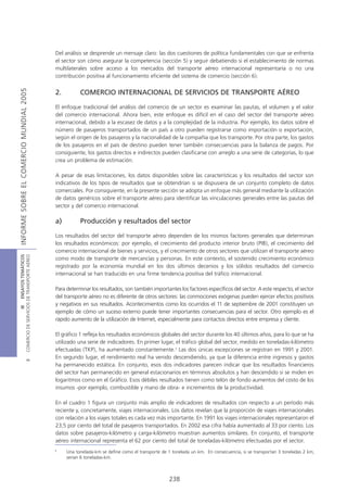 Del análisis se desprende un mensaje claro: las dos cuestiones de política fundamentales con que se enfrenta
                                            el sector son cómo asegurar la competencia (sección 5) y seguir debatiendo si el establecimiento de normas
                                            multilaterales sobre acceso a los mercados del transporte aéreo internacional representaría o no una
                                            contribución positiva al funcionamiento eficiente del sistema de comercio (sección 6).
INFORME SOBRE EL COMERCIO MUNDIAL 2005




                                            2.         COMERCIO INTERNACIONAL DE SERVICIOS DE TRANSPORTE AÉREO

                                            El enfoque tradicional del análisis del comercio de un sector es examinar las pautas, el volumen y el valor
                                            del comercio internacional. Ahora bien, este enfoque es difícil en el caso del sector del transporte aéreo
                                            internacional, debido a la escasez de datos y a la complejidad de la industria. Por ejemplo, los datos sobre el
                                            número de pasajeros transportados de un país a otro pueden registrarse como importación o exportación,
                                            según el origen de los pasajeros y la nacionalidad de la compañía que los transporte. Por otra parte, los gastos
                                            de los pasajeros en el país de destino pueden tener también consecuencias para la balanza de pagos. Por
                                            consiguiente, los gastos directos e indirectos pueden clasificarse con arreglo a una serie de categorías, lo que
                                            crea un problema de estimación.

                                            A pesar de esas limitaciones, los datos disponibles sobre las características y los resultados del sector son
                                            indicativos de los tipos de resultados que se obtendrían si se dispusiera de un conjunto completo de datos
                                            comerciales. Por consiguiente, en la presente sección se adopta un enfoque más general mediante la utilización
                                            de datos genéricos sobre el transporte aéreo para identificar las vinculaciones generales entre las pautas del
                                            sector y del comercio internacional.

                                            a)         Producción y resultados del sector

                                            Los resultados del sector del transporte aéreo dependen de los mismos factores generales que determinan
                                            los resultados económicos: por ejemplo, el crecimiento del producto interior bruto (PIB), el crecimiento del
                                            comercio internacional de bienes y servicios, y el crecimiento de otros sectores que utilizan el transporte aéreo
COMERCIO DE SERVICIOS DE TRANSPORTE AÉREO
                  III ENSAYOS TEMÁTICOS




                                            como modo de transporte de mercancías y personas. En este contexto, el sostenido crecimiento económico
                                            registrado por la economía mundial en los dos últimos decenios y los sólidos resultados del comercio
                                            internacional se han traducido en una firme tendencia positiva del tráfico internacional.

                                            Para determinar los resultados, son también importantes los factores específicos del sector. A este respecto, el sector
                                            del transporte aéreo no es diferente de otros sectores: las conmociones exógenas pueden ejercer efectos positivos
                                            y negativos en sus resultados. Acontecimientos como los ocurridos el 11 de septiembre de 2001 constituyen un
                                            ejemplo de cómo un suceso externo puede tener importantes consecuencias para el sector. Otro ejemplo es el
                                            rápido aumento de la utilización de Internet, especialmente para contactos directos entre empresa y cliente.

                                            El gráfico 1 refleja los resultados económicos globales del sector durante los 40 últimos años, para lo que se ha
                                            utilizado una serie de indicadores. En primer lugar, el tráfico global del sector, medido en toneladas-kilómetro
                                            efectuadas (TKP), ha aumentado constantemente.3 Las dos únicas excepciones se registran en 1991 y 2001.
                                            En segundo lugar, el rendimiento real ha venido descendiendo, ya que la diferencia entre ingresos y gastos
                               B




                                            ha permanecido estática. En conjunto, esos dos indicadores parecen indicar que los resultados financieros
                                            del sector han permanecido en general estacionarios en términos absolutos y han descendido si se miden en
                                            logaritmos como en el Gráfico. Esos débiles resultados tienen como telón de fondo aumentos del costo de los
                                            insumos -por ejemplo, combustible y mano de obra- e incrementos de la productividad.

                                            En el cuadro 1 figura un conjunto más amplio de indicadores de resultados con respecto a un período más
                                            reciente y, concretamente, viajes internacionales. Los datos revelan que la proporción de viajes internacionales
                                            con relación a los viajes totales es cada vez más importante. En 1991 los viajes internacionales representaron el
                                            23,5 por ciento del total de pasajeros transportados. En 2002 esa cifra había aumentado al 33 por ciento. Los
                                            datos sobre pasajeros-kilómetro y carga-kilómetro muestran aumentos similares. En conjunto, el transporte
                                            aéreo internacional representa el 62 por ciento del total de toneladas-kilómetro efectuadas por el sector.
                                            3
                                                 Una tonelada-km se define como el transporte de 1 tonelada un km. En consecuencia, si se transportan 3 toneladas 2 km,
                                                 serían 6 toneladas-km.



                                                                                                 238
 