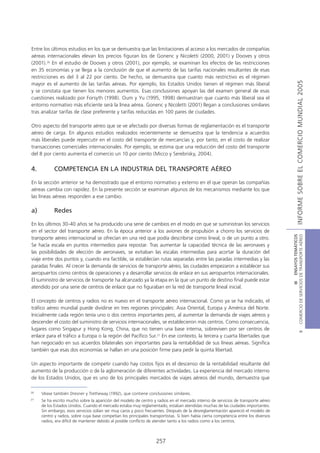 Entre los últimos estudios en los que se demuestra que las limitaciones al acceso a los mercados de compañías
aéreas internacionales elevan los precios figuran los de Gonenc y Nicoletti (2000, 2001) y Dooves y otros
(2001).26 En el estudio de Dooves y otros (2001), por ejemplo, se examinan los efectos de las restricciones
en 35 economías y se llega a la conclusión de que el aumento de las tarifas nacionales resultantes de esas
restricciones es del 3 al 22 por ciento. De hecho, se demuestra que cuanto más restrictivo es el régimen




                                                                                                                                                     INFORME SOBRE EL COMERCIO MUNDIAL 2005
mayor es el aumento de las tarifas aéreas. Por ejemplo, los Estados Unidos tienen el régimen más liberal
y se constata que tienen los menores aumentos. Esas conclusiones apoyan las del examen general de esas
cuestiones realizado por Forsyth (1998). Oum y Yu (1995, 1998) demuestran que cuanto más liberal sea el
entorno normativo más eficiente será la línea aérea. Gonenc y Nicoletti (2001) llegan a conclusiones similares
tras analizar tarifas de clase preferente y tarifas reducidas en 100 pares de ciudades.

Otro aspecto del transporte aéreo que se ve afectado por diversas formas de reglamentación es el transporte
aéreo de carga. En algunos estudios realizados recientemente se demuestra que la tendencia a acuerdos
más liberales puede repercutir en el costo del transporte de mercancías y, por tanto, en el costo de realizar
transacciones comerciales internacionales. Por ejemplo, se estima que una reducción del costo del transporte
del 8 por ciento aumenta el comercio un 10 por ciento (Micco y Serebrisky, 2004).


4.          COMPETENCIA EN LA INDUSTRIA DEL TRANSPORTE AÉREO

En la sección anterior se ha demostrado que el entorno normativo y externo en el que operan las compañías
aéreas cambia con rapidez. En la presente sección se examinan algunos de los mecanismos mediante los que
las líneas aéreas responden a ese cambio.

a)          Redes

En los últimos 30-40 años se ha producido una serie de cambios en el modo en que se suministran los servicios
en el sector del transporte aéreo. En la época anterior a los aviones de propulsión a chorro los servicios de




                                                                                                                                      COMERCIO DE SERVICIOS DE TRANSPORTE AÉREO
                                                                                                                                                        III ENSAYOS TEMÁTICOS
transporte aéreo internacional se ofrecían en una red que podía describirse como lineal, o de un punto a otro.
Se hacía escala en puntos intermedios para repostar. Tras aumentar la capacidad técnica de las aeronaves y
las posibilidades de elección de aeronaves, se evitaban las escalas intermedias para acortar la duración del
viaje entre dos puntos y, cuando era factible, se establecían rutas separadas entre las paradas intermedias y las
paradas finales. Al crecer la demanda de servicios de transporte aéreo, las ciudades empezaron a establecer sus
aeropuertos como centros de operaciones y a desarrollar servicios de enlace en sus aeropuertos internacionales.
El suministro de servicios de transporte ha alcanzado ya la etapa en la que un punto de destino final puede estar
atendido por una serie de centros de enlace que no figuraban en la red de transporte lineal inicial.

El concepto de centros y radios no es nuevo en el transporte aéreo internacional. Como ya se ha indicado, el
tráfico aéreo mundial puede dividirse en tres regiones principales: Asia Oriental, Europa y América del Norte.
Inicialmente cada región tenía uno o dos centros importantes pero, al aumentar la demanda de viajes aéreos y
descender el costo del suministro de servicios internacionales, se establecieron más centros. Como consecuencia,
lugares como Singapur y Hong Kong, China, que no tienen una base interna, sobreviven por ser centros de
                                                                                                                                                                B




enlace para el tráfico a Europa o la región del Pacífico Sur.27 En ese contexto, la tercera y cuarta libertades que
han negociado en sus acuerdos bilaterales son importantes para la rentabilidad de sus líneas aéreas. Significa
también que esas dos economías se hallan en una posición firme para pedir la quinta libertad.

Un aspecto importante de competir cuando hay costos fijos es el descenso de la rentabilidad resultante del
aumento de la producción o de la aglomeración de diferentes actividades. La experiencia del mercado interno
de los Estados Unidos, que es uno de los principales mercados de viajes aéreos del mundo, demuestra que

26
     Véase también Dresner y Tretheway (1992), que contiene conclusiones similares.
27
     Se ha escrito mucho sobre la aparición del modelo de centro y radios en el mercado interno de servicios de transporte aéreo
     de los Estados Unidos. Cuando el mercado estaba muy reglamentado, estaban atendidas muchas de las ciudades importantes.
     Sin embargo, esos servicios solían ser muy caros y poco frecuentes. Después de la desreglamentación apareció el modelo de
     centro y radios, sobre cuya base competían los principales transportistas. Si bien había cierta competencia entre los diversos
     radios, era difícil de mantener debido al posible conflicto de atender tanto a los radios como a los centros.



                                                                    257
 