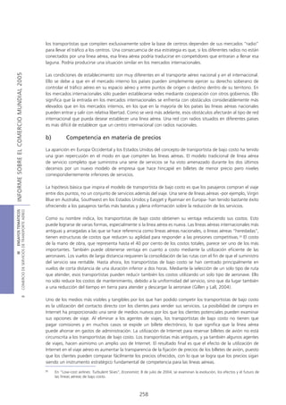 los transportistas que compiten exclusivamente sobre la base de centros dependen de sus mercados “radio”
                                            para llevar el tráfico a los centros. Una consecuencia de esa estrategia es que, si los diferentes radios no están
                                            conectados por una línea aérea, esa línea aérea podría traducirse en competidores que entraran a llenar esa
                                            laguna. Podría producirse una situación similar en los mercados internacionales.
INFORME SOBRE EL COMERCIO MUNDIAL 2005




                                            Las condiciones de establecimiento son muy diferentes en el transporte aéreo nacional y en el internacional.
                                            Ello se debe a que en el mercado interno los países pueden simplemente ejercer su derecho soberano de
                                            controlar el tráfico aéreo en su espacio aéreo y entre puntos de origen o destino dentro de su territorio. En
                                            los mercados internacionales sólo pueden establecerse redes mediante cooperación con otros gobiernos. Ello
                                            significa que la entrada en los mercados internacionales se enfrenta con obstáculos considerablemente más
                                            elevados que en los mercados internos, en los que en la mayoría de los países las líneas aéreas nacionales
                                            pueden entrar y salir con relativa libertad. Como se verá más adelante, esos obstáculos afectarán al tipo de red
                                            internacional que pueda desear establecer una línea aérea. Una red con radios situados en diferentes países
                                            es más difícil de establecer que un centro internacional con radios nacionales.

                                            b)         Competencia en materia de precios

                                            La aparición en Europa Occidental y los Estados Unidos del concepto de transportista de bajo costo ha tenido
                                            una gran repercusión en el modo en que compiten las líneas aéreas. El modelo tradicional de línea aérea
                                            de servicio completo que suministra una serie de servicios se ha visto amenazado durante los dos últimos
                                            decenios por un nuevo modelo de empresa que hace hincapié en billetes de menor precio pero niveles
                                            correspondientemente inferiores de servicios.

                                            La hipótesis básica que inspira el modelo de transportista de bajo costo es que los pasajeros compran el viaje
                                            entre dos puntos, no un conjunto de servicios además del viaje. Una serie de líneas aéreas -por ejemplo, Virgin
                                            Blue en Australia, Southwest en los Estados Unidos y Easyjet y Ryannair en Europa- han tenido bastante éxito
                                            ofreciendo a los pasajeros tarifas más baratas y plena información sobre la reducción de los servicios.
COMERCIO DE SERVICIOS DE TRANSPORTE AÉREO
                  III ENSAYOS TEMÁTICOS




                                            Como su nombre indica, los transportistas de bajo costo obtienen su ventaja reduciendo sus costos. Esto
                                            puede lograrse de varias formas, especialmente si la línea aérea es nueva. Las líneas aéreas internacionales más
                                            antiguas y arraigadas a las que se hace referencia como líneas aéreas nacionales, o líneas aéreas “heredadas”,
                                            tienen estructuras de costos que reducen su agilidad para responder a las presiones competitivas.28 El costo
                                            de la mano de obra, que representa hasta el 40 por ciento de los costos totales, parece ser uno de los más
                                            importantes. También puede obtenerse ventaja en cuanto a costo mediante la utilización eficiente de las
                                            aeronaves. Los vuelos de larga distancia requieren la consolidación de las rutas con el fin de que el suministro
                                            del servicio sea rentable. Hasta ahora, los transportistas de bajo costo se han centrado principalmente en
                                            vuelos de corta distancia de una duración inferior a dos horas. Mediante la selección de un solo tipo de ruta
                                            que atender, esos transportistas pueden reducir también los costos utilizando un solo tipo de aeronave. Ello
                                            no sólo reduce los costos de mantenimiento, debido a la uniformidad del servicio, sino que da lugar también
                                            a una reducción del tiempo en tierra para atender y descargar la aeronave (Gillen y Lall, 2004).
                               B




                                            Uno de los medios más visibles y tangibles por los que han podido competir los transportistas de bajo costo
                                            es la utilización del contacto directo con los clientes para vender sus servicios. La posibilidad de compra en
                                            Internet ha proporcionado una serie de medios nuevos por los que los clientes potenciales pueden examinar
                                            sus opciones de viaje. Al eliminar a los agentes de viajes, los transportistas de bajo costo no tienen que
                                            pagar comisiones y en muchos casos se expide un billete electrónico, lo que significa que la línea aérea
                                            puede ahorrar en gastos de administración. La utilización de Internet para reservar billetes de avión no está
                                            circunscrita a los transportistas de bajo costo. Los transportistas más antiguos, y ya también algunos agentes
                                            de viajes, hacen asimismo un amplio uso de Internet. El resultado final es que el efecto de la utilización de
                                            Internet en el viaje aéreo es aumentar la transparencia de la fijación de precios de los billetes de avión, puesto
                                            que los clientes pueden comparar fácilmente los precios ofrecidos, con lo que se logra que los precios sigan
                                            siendo un instrumento estratégico fundamental de competencia para las líneas aéreas.
                                            28
                                                 En “Low-cost airlines: Turbulent Skies”, Economist, 8 de julio de 2004, se examinan la evolución, los efectos y el futuro de
                                                 las líneas aéreas de bajo costo.



                                                                                                    258
 