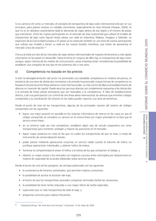 Si se cuenta la UE como un mercado, el concepto de transportista de bajo costo internacional está aún en sus
principios, pero parece mostrar un notable crecimiento, especialmente en Asia Oriental (Hooper, 2004), lo
que no es en absoluto sorprendente dada la demanda de viajes aéreos de esa región y el número de países
que intervienen. Entre los nuevos participantes en el mercado de Asia Sudoriental que utilizan el modelo de
transportista de bajo costo figuran líneas aéreas con sede en Indonesia, Malasia, Singapur y Tailandia. La




                                                                                                                                    INFORME SOBRE EL COMERCIO MUNDIAL 2005
expansión de la Comunidad Europea a 25 países se ha traducido también en una serie de nuevos participantes
que utilizan ese modelo y tienen su sede en los nuevos Estados miembros, que tratan de aprovechar el
mercado único de aviación.29

China y la India son dos de los mercados de viajes aéreos internacionales de mayores dimensiones y más rápido
crecimiento en los países en desarrollo. Hasta la fecha en ninguno de ellos hay un transportista de bajo costo,
aunque, según noticias de los medios de comunicación, varias empresas están considerando la posibilidad de
establecer una compañía de ese tipo en los próximos dos o tres años.

c)          Competencia no basada en los precios

Si bien la desreglamentación del sector ha promovido una saludable competencia en materia de precios, la
existencia de una serie de obstáculos normativos a la entrada ha provocado nuevas formas de competencia no
basada en los precios entre líneas aéreas en rutas internacionales. La más común de ellas es el establecimiento de
alianzas sin inversión de capital. Puede aducirse que esas alianzas son simplemente respuestas a los obstáculos
a la entrada de líneas aéreas extranjeras que son favorables a la competencia. A falta de establecimiento
directo, o de una participación con control de otra línea aérea internacional, las alianzas que entrañan códigos
compartidos y la coordinación de horarios en las redes pueden reportar una serie de beneficios.

Desde el punto de vista de los transportistas, algunas de las principales razones del sistema de códigos
compartidos son las siguientes:
     • lograr una mejor posición en pantalla en los sistemas informáticos de reserva en los casos en que el




                                                                                                                     COMERCIO DE SERVICIOS DE TRANSPORTE AÉREO
                                                                                                                                       III ENSAYOS TEMÁTICOS
       código compartido se considere un servicio en la misma línea con mayor prioridad en la lista que el
       servicio entre líneas;
     • en un entorno cada vez más competitivo, establecer algún tipo de vínculo cooperativo con otros
       transportistas para mantener, proteger y mejorar las posiciones en el mercado;
     • lograr mayor presencia en rutas en las que no vuelen los transportistas de que se trate, a modo de
       instrumento de comercialización barato;
     • poder prestar mediante operaciones conjuntas un servicio viable cuando el volumen de tráfico no
       justifique operaciones individuales, y obtener tráfico de enlace;
     • fomentar la competitividad al atraer el tráfico a la órbita de los que comparten el código; y
     • obtener un mayor acceso a los mercados con respecto a puntos antes restringidos por disposiciones en
       materia de capacidad de acuerdos bilaterales sobre servicios aéreos.
                                                                                                                                               B




Desde el punto de vista de los pasajeros, las ventajas potenciales son las siguientes:
     • la conveniencia de horarios coordinados, que permiten mejores conexiones;
     • la posibilidad de acortar la duración del viaje;
     • el hecho de que los transportistas asociados compartan terminales facilita las conexiones;
     • la posibilidad de tener tarifas reducidas o una mayor oferta de tarifas especiales;
     • supervisión por un solo transportista de todo el viaje; y
     • programas comunes para viajeros frecuentes.


29
      “Spreading Wings: Yet more low cost startups”, Economist, 13 de mayo de 2004.



                                                               259
 