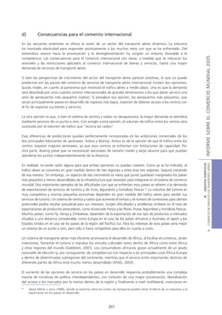 d)         Consecuencias para el comercio internacional

En las secciones anteriores se ofrece la visión de un sector del transporte aéreo dinámico. La industria
ha mostrado elasticidad para responder positivamente a los muchos retos con que se ha enfrentado. Del
sistemático avance hacia la privatización y la desreglamentación ha surgido un entorno favorable a la




                                                                                                                                             INFORME SOBRE EL COMERCIO MUNDIAL 2005
competencia. Las consecuencias para el comercio internacional son claras: a medida que se reduzcan los
aranceles y las restricciones aplicados al comercio internacional de bienes y servicios, habrá una mayor
demanda de servicios de transporte aéreo.

Si bien las perspectivas de crecimiento del sector del transporte aéreo parecen positivas, lo que no puede
predecirse son las pautas del comercio de servicios de transporte aéreo internacional. Existen dos opiniones,
quizás rivales, en cuanto al panorama que mostrará el tráfico aéreo a medio plazo. Una es que la demanda
será absorbida por unos cuantos centros internacionales de grandes dimensiones a los que darán servicio una
serie de aeropuertos más pequeños (radios). Si prevalece esa opinión, los aeropuertos más pequeños, que
serían principalmente países en desarrollo de ingresos más bajos, tratarían de obtener acceso a los centros con
el fin de exportar sus bienes y servicios.

La otra opinión es que, si bien el sistema de centros y radios no desaparecerá, la mayor demanda se atenderá
mediante servicios de un punto a otro. Con arreglo a esta opinión, el volumen de tráfico entre los centros será
sustituido por el volumen de tráfico que “recorra los radios”.

Esas diferencias de predicciones quedan perfectamente incorporadas en las ambiciones comerciales de los
dos principales fabricantes de aeronaves: Airbus y Boeing. Airbus es de la opinión de que el tráfico entre los
centros requiere mayores aeronaves, ya que esos centros se enfrentan con limitaciones de capacidad. Por
otra parte, Boeing prevé que se necesitarán aeronaves de tamaño medio y largo alcance para que puedan
atenderse los puntos independientemente de la distancia.




                                                                                                                              COMERCIO DE SERVICIOS DE TRANSPORTE AÉREO
                                                                                                                                                III ENSAYOS TEMÁTICOS
En realidad, no existe razón alguna para que ambas opiniones no puedan coexistir. Como ya se ha indicado, el
tráfico aéreo se concentra en gran medida dentro de tres regiones y entre esas tres regiones. Seguirá creciendo
de esa manera. Sin embargo, un aspecto de ese crecimiento es hasta qué punto quedarán marginados los países
más pequeños y menos desarrollados de la infraestructura que necesitan para integrarse en el sistema de comercio
mundial. Dos importantes ejemplos de las dificultades con que se enfrentan esos países se refieren a la demanda
de exportaciones de servicios de turismo y de fruta, legumbres y hortalizas frescas.30 La industria del turismo es
muy competitiva y muchas pequeñas economías dependen en gran medida del tráfico aéreo para vender sus
servicios de turismo. Un sistema de centros y radios que aumente el tiempo y el número de conexiones para clientes
potenciales podría resultar perjudicial para sus intereses. Surgen dificultades y problemas similares en el caso de
exportaciones de productos perecederos, como el pescado fresco y las flores, frutas, legumbres y hortalizas frescas.
Muchos países, como Fiji, Kenya y Zimbabwe, dependen de la exportación de ese tipo de productos a mercados
situados a una distancia considerable, como Europa en el caso de los países africanos y Australia, el Japón y los
Estados Unidos en el caso de los países de la región del Pacífico Sur. Para los intereses de esos países sería mejor
un sistema de un punto a otro, pero sólo si fuera competitivo para ellos en cuanto a costo.
                                                                                                                                                        B




Un sistema de transporte aéreo más eficiente promovería el desarrollo de África, al facilitar el comercio, atraer
inversiones, fomentar el turismo e impulsar los vínculos culturales tanto dentro de África como entre África
y otras regiones del mundo (Goldstein, 2001). Los consumidores africanos gozan actualmente de un grado
razonable de elección (y, por consiguiente, de competencia) con respecto a las principales rutas África-Europa
y dentro de determinadas subregiones del continente, mientras que el servicio entre importantes destinos de
diferentes partes de África está mucho menos desarrollado (ATAG, 2003).

El aumento de las opciones de servicio en los países en desarrollo requeriría probablemente una compleja
mezcla de iniciativas de política interdependientes, con inclusión de una mayor privatización, liberalización
del acceso a los mercados por lo menos dentro de la región y finalmente a nivel multilateral, inversiones en
30
     Véase Milner y otros (1998), donde se examina cómo los costos de transporte pueden tener el efecto de un impuesto a la
     exportación en los países en desarrollo.



                                                                261
 