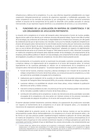 infraestructura y defensa de la competencia. A su vez, esas reformas requerirían probablemente una mayor
                                            cooperación intergubernamental por conducto de organismos regionales y multilaterales apropiados. Una
                                            mayor competencia en los mercados de productos (y, por consiguiente, una mayor eficiencia) aumentaría
                                            también el atractivo de los transportistas de los países en desarrollo como posibles asociados en alianzas
                                            internacionales, lo que reportaría mayores beneficios a sus proveedores de servicios y a sus consumidores.
INFORME SOBRE EL COMERCIO MUNDIAL 2005




                                            5.          FUNCIONES DE LA LEGISLACIÓN EN MATERIA DE COMPETENCIA Y DE
                                                        LOS ORGANISMOS DE APLICACIÓN PERTINENTES

                                            La situación de la competencia en el sector del transporte aéreo internacional es función de muchas variables,
                                            algunas de las cuales se han descrito ya en anteriores secciones del presente trabajo. Figuran entre ellas el cambio
                                            de la tecnología y las condiciones de la demanda, la disponibilidad de la infraestructura necesaria y (en alto grado)
                                            las condiciones por las que se rige el acceso a los mercados. Como ya se ha indicado, el grado de competencia en
                                            el sector del transporte aéreo internacional se ha visto limitado durante muchos años por restricciones a la entrada
                                            y (en algunos casos) la fijación de precios incorporadas en acuerdos bilaterales sobre servicios aéreos, acuerdos
                                            que a su vez se derivan del enfoque de “bilateralismo fragmentario” adoptado con respecto a la reglamentación
                                            internacional de este sector en el Convenio de Chicago en 1944 (véase la sección 6, infra). Ahora bien, la situación
                                            en materia de competencia del transporte aéreo depende también de las estrategias y el comportamiento de las
                                            empresas y de las políticas públicas en relación con esas estrategias y ese comportamiento (es decir, de la aplicación
                                            de la legislación y la política en materia de competencia). De esto último trata la presente sección.

                                            Más concretamente, en la presente sección se examinarán las principales cuestiones conceptuales, prácticas
                                            y empíricas relativas a la reglamentación de la competencia en el sector del transporte aéreo. Se centrará
                                            especialmente en las cuestiones planteadas en relación con el mantenimiento de la competencia en el
                                            transporte aéreo internacional de pasajeros.31 Se prestará especial atención a las siguientes cuestiones:
                                                 • función de las fusiones, empresas conjuntas y alianzas estratégicas (con inclusión de los acuerdos de
                                                   códigos compartidos) en el sector de las líneas aéreas, sus consecuencias para la competencia y su trato
COMERCIO DE SERVICIOS DE TRANSPORTE AÉREO
                  III ENSAYOS TEMÁTICOS




                                                   por parte de las autoridades encargadas de la competencia;
                                                 • implicaciones para la evaluación de los acuerdos en esta esfera de la inmunidad antimonopolio para la
                                                   Asociación de Transporte Aéreo Internacional (IATA) y los acuerdos individuales de códigos compartidos;
                                                 • cuestiones relativas a la posibilidad de colusión entre líneas aéreas, incluso mediante la publicación
                                                   electrónica de tarifas y medios conexos;
                                                 • trato de la conducta predatoria (es decir, las prácticas por las que las empresas puedan tratar de excluir
                                                   de los mercados a posibles rivales) en el sector de las líneas aéreas; y
                                                 • contribución de la defensa de la competencia -es decir, las intervenciones de las autoridades nacionales
                                                   encargadas de la competencia y de otras partes con intereses conexos en los procesos nacionales e
                                                   internacionales de adopción de políticas- en el sector del transporte aéreo internacional.

                                            El examen abordará también brevemente cuestiones relativas a la superposición de jurisdicciones nacionales
                               B




                                            con respecto al mantenimiento de la competencia en el sector del transporte aéreo, y la necesidad de
                                            mecanismos de cooperación apropiados a ese respecto.

                                            La finalidad global de la presente sección es dar una idea de las diversas maneras en que las prácticas
                                            anticompetitivas pueden afectar desfavorablemente a la competencia en el sector del transporte aéreo, y de
                                            las formas en que esas prácticas pueden impedirse/corregirse mediante la aplicación de normas adecuadas
                                            en materia de competencia. Como se verá, la reglamentación efectiva de las prácticas anticompetitivas (en el
                                            transporte aéreo al igual que en otros sectores económicos) requiere un enfoque perceptivo por parte de las
                                            autoridades pertinentes mediante el que se identifiquen las uniones estructurales y los comportamientos que
                                            31
                                                  Conviene señalar que, además de las cuestiones que se examinan a continuación, también la cuestión de las ayudas oficiales
                                                  (subvenciones) a la industria está comprendida en el ámbito de las autoridades encargadas de la competencia en algunas
                                                  jurisdicciones (especialmente en la Comunidad Europea). No obstante, esta sección se centrará principalmente en las prácticas
                                                  anticompetitivas del sector privado más que en las medidas oficiales que limitan la competencia.



                                                                                                     262
 