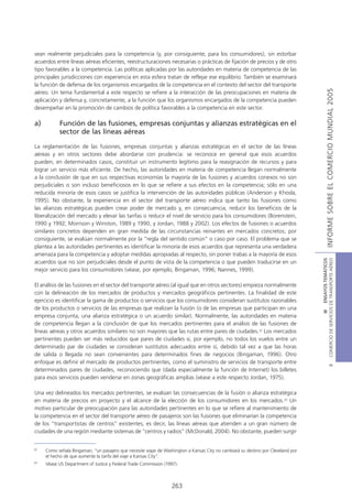sean realmente perjudiciales para la competencia (y, por consiguiente, para los consumidores), sin estorbar
acuerdos entre líneas aéreas eficientes, reestructuraciones necesarias o prácticas de fijación de precios y de otro
tipo favorables a la competencia. Las políticas aplicadas por las autoridades en materia de competencia de las
principales jurisdicciones con experiencia en esta esfera tratan de reflejar ese equilibrio. También se examinará
la función de defensa de los organismos encargados de la competencia en el contexto del sector del transporte




                                                                                                                                                  INFORME SOBRE EL COMERCIO MUNDIAL 2005
aéreo. Un tema fundamental a este respecto se refiere a la interacción de las preocupaciones en materia de
aplicación y defensa y, concretamente, a la función que los organismos encargados de la competencia pueden
desempeñar en la promoción de cambios de política favorables a la competencia en este sector.

a)         Función de las fusiones, empresas conjuntas y alianzas estratégicas en el
           sector de las líneas aéreas

La reglamentación de las fusiones, empresas conjuntas y alianzas estratégicas en el sector de las líneas
aéreas y en otros sectores debe abordarse con prudencia: se reconoce en general que esos acuerdos
pueden, en determinados casos, constituir un instrumento legítimo para la reasignación de recursos y para
lograr un servicio más eficiente. De hecho, las autoridades en materia de competencia llegan normalmente
a la conclusión de que en sus respectivas economías la mayoría de las fusiones y acuerdos conexos no son
perjudiciales o son incluso beneficiosos en lo que se refiere a sus efectos en la competencia; sólo en una
reducida minoría de esos casos se justifica la intervención de las autoridades públicas (Anderson y Khosla,
1995). No obstante, la experiencia en el sector del transporte aéreo indica que tanto las fusiones como
las alianzas estratégicas pueden crear poder de mercado y, en consecuencia, reducir los beneficios de la
liberalización del mercado y elevar las tarifas o reducir el nivel de servicio para los consumidores (Borenstein,
1990 y 1992; Morrison y Winston, 1989 y 1990; y Jordan, 1988 y 2002). Los efectos de fusiones o acuerdos
similares concretos dependen en gran medida de las circunstancias reinantes en mercados concretos; por
consiguiente, se evalúan normalmente por la “regla del sentido común” o caso por caso. El problema que se
plantea a las autoridades pertinentes es identificar la minoría de esos acuerdos que representa una verdadera
amenaza para la competencia y adoptar medidas apropiadas al respecto, sin poner trabas a la mayoría de esos




                                                                                                                                   COMERCIO DE SERVICIOS DE TRANSPORTE AÉREO
                                                                                                                                                     III ENSAYOS TEMÁTICOS
acuerdos que no son perjudiciales desde el punto de vista de la competencia o que pueden traducirse en un
mejor servicio para los consumidores (véase, por ejemplo, Bingaman, 1996; Nannes, 1999).

El análisis de las fusiones en el sector del transporte aéreo (al igual que en otros sectores) empieza normalmente
con la delineación de los mercados de productos y mercados geográficos pertinentes. La finalidad de este
ejercicio es identificar la gama de productos o servicios que los consumidores consideran sustitutos razonables
de los productos o servicios de las empresas que realizan la fusión (o de las empresas que participan en una
empresa conjunta, una alianza estratégica o un acuerdo similar). Normalmente, las autoridades en materia
de competencia llegan a la conclusión de que los mercados pertinentes para el análisis de las fusiones de
líneas aéreas y otros acuerdos similares no son mayores que las rutas entre pares de ciudades.32 Los mercados
pertinentes pueden ser más reducidos que pares de ciudades si, por ejemplo, no todos los vuelos entre un
determinado par de ciudades se consideran sustitutos adecuados entre sí, debido tal vez a que las horas
de salida o llegada no sean convenientes para determinados fines de negocios (Bingaman, 1996). Otro
enfoque es definir el mercado de productos pertinentes, como el suministro de servicios de transporte entre
                                                                                                                                                             B




determinados pares de ciudades, reconociendo que (dada especialmente la función de Internet) los billetes
para esos servicios pueden venderse en zonas geográficas amplias (véase a este respecto Jordan, 1975).

Una vez delineados los mercados pertinentes, se evalúan las consecuencias de la fusión o alianza estratégica
en materia de precios en proyecto y el alcance de la elección de los consumidores en los mercados.33 Un
motivo particular de preocupación para las autoridades pertinentes en lo que se refiere al mantenimiento de
la competencia en el sector del transporte aéreo de pasajeros son las fusiones que eliminarían la competencia
de los “transportistas de centros” existentes, es decir, las líneas aéreas que atienden a un gran número de
ciudades de una región mediante sistemas de “centros y radios” (McDonald, 2004). No obstante, pueden surgir


32
     Como señala Bingaman, “un pasajero que necesite viajar de Washington a Kansas City no cambiará su destino por Cleveland por
     el hecho de que aumente la tarifa del viaje a Kansas City”.
33
     Véase US Department of Justice y Federal Trade Commission (1997).



                                                                  263
 