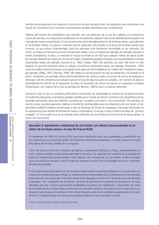 también preocupaciones con respecto a fusiones en las que transportistas más pequeños que constituyen una
                                            fuente de competencia en mercados especializados queden absorbidos por competidores.

                                            Además del número de competidores que atienden una ruta particular de un par de ciudades y sus respectivas
                                            cuotas de mercado, una importante consideración en el análisis de cualquier fusión es la viabilidad de la entrada en el
INFORME SOBRE EL COMERCIO MUNDIAL 2005




                                            mercado de nuevos competidores. En los primeros años de la desreglamentación de las líneas aéreas, especialmente
                                            en los Estados Unidos, se suponía a menudo que los obstáculos a la entrada en el sector de las líneas aéreas eran
                                            mínimos, ya que activos fundamentales como las aeronaves eran fácilmente transferibles en los mercados. De
                                            hecho, se citaba con frecuencia al sector de las líneas aéreas como un importante ejemplo de mercado expuesto a
                                            la libre competencia, es decir, un mercado en el que la entrada es tan fácil que cualquier intento de ejercer poder
                                            de mercado elevando las tarifas por encima de niveles competitivos quedará frustrado por la posibilidad de entradas
                                            instantáneas (véase, por ejemplo, Baumol et al., 1982 y Bailey, 1981). No obstante, esa visión del sector ha sido
                                            después en general rechazada tanto en trabajos económicos pertinentes (véase, por ejemplo, Borenstein, 1992)
                                            como en la labor de los funcionarios encargados de la aplicación de la legislación en materia de competencia (véase,
                                            por ejemplo, Willig, 1991 y Nannes, 1999). Ello refleja un reconocimiento de que los obstáculos a la entrada en el
                                            sector -resultantes, por ejemplo, de los efectos del sistema de centros y radios, la escasez de turnos de despegue y
                                            aterrizaje o de otra infraestructura aeroportuaria en el caso de algunos pares de ciudades, y (en opinión de algunos
                                            observadores) los efectos de la reputación (es decir, la reputación de reducir los precios en respuesta a entradas
                                            competitivas)- son mayores de lo que se pensaba (en Nannes, 1999 se hace un examen detenido).

                                            Incluso en casos en que se considera justificada la intervención, las autoridades en materia de competencia están
                                            normalmente dispuestas a considerar posibles medidas para corregir los efectos contrarios a la competencia de los
                                            acuerdos pertinentes antes que detener o prohibir por completo una fusión u otra transacción. Por ejemplo, en
                                            muchos casos, las preocupaciones relativas a los efectos desfavorables para la competencia de una fusión se han
                                            abordado mediante medidas encaminadas a que se disponga de turnos de despegue y aterrizaje adicionales en
                                            los aeropuertos para facilitar la entrada de nuevos competidores. Es lo que a veces se llama enfoque de “primero
                                            arréglalo”. En el recuadro 4 se da un ejemplo de la utilización de ese enfoque en el sector de las líneas aéreas: la
COMERCIO DE SERVICIOS DE TRANSPORTE AÉREO
                  III ENSAYOS TEMÁTICOS




                                            fusión Air France/KLM.

                                               Recuadro 4: Aprobación condicional de una fusión con efectos transnacionales en el
                                               sector de las líneas aéreas: el caso Air France/KLM

                                               En septiembre de 2003 Air France y KLM anunciaron planes de fusión de su propiedad y coordinación de
                                               sus operaciones aun siguiendo siendo nominalmente transportistas separados. La fusión crearía la principal
                                               línea aérea del mundo, medida por sus ingresos.

                                               Como Air France y KLM eran miembros de alianzas competidoras (SkyTeam y Wings, respectivamente), la
                                               fusión hubiera también creado (potencialmente) el incentivo y la capacidad de coordinar las actividades de
                                               todos los transportistas pertenecientes a esas alianzas. Por consiguiente, en los Estados Unidos se analizó
                                               como una fusión de alianzas a nivel mundial que requería el examen de sus probables efectos en centenares
                                               de pares de ciudades.
                               B




                                               En las negociaciones de las partes con la Comisión Europea ambos transportistas llegaron a un acuerdo sobre un
                                               conjunto de compromisos para mitigar los posibles efectos desfavorables para la competencia en los mercados
                                               de Europa y de fuera de Europa. Entre esos compromisos figuraban la cesión de 47 pares de turnos de aterrizaje
                                               y despegue, una “congelación de frecuencia” (acuerdo de abstenerse de aumentar la frecuencia en las rutas
                                               afectadas para dar a nuevos participantes posibilidades equitativas de establecerse) y seguridades por parte
                                               de los gobiernos de los Países Bajos y Francia de que otorgarían derechos de tráfico a otros transportistas que
                                               desearan hacer escala en Amsterdam o París. Sobre la base en parte de las condiciones exigidas por la Comisión
                                               de las CE, el Departamento de Justicia de los Estados Unidos no trató de prohibir la fusión.

                                               Fuente: Comisión de las CE (2004a) y McDonald (2004).




                                                                                                   264
 
