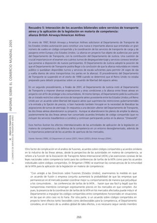 Recuadro 5: Interacción de los acuerdos bilaterales sobre servicios de transporte
                                               aéreo y la aplicación de la legislación en materia de competencia:
                                               alianza British Airways/American Airlines
INFORME SOBRE EL COMERCIO MUNDIAL 2005




                                               En enero de 1997, British Airways y American Airlines solicitaron al Departamento de Transporte de
                                               los Estados Unidos autorización para constituir una nueva e importante alianza que entrañaba un gran
                                               número de vuelos en código compartido y la coordinación de los servicios de transporte de carga y de
                                               pasajeros entre Europa y los Estados Unidos. La alianza en proyecto fue objeto de audiencias por parte
                                               del Departamento de Transporte, con la contribución del Departamento de Justicia. Una cuestión de
                                               crucial importancia en el examen era cuántos turnos de despegue/aterrizaje y servicios conexos tendrían
                                               que ponerse a disposición de nuevos participantes. El Departamento de Justicia adoptó la posición de
                                               que el Departamento de Transporte podría llegar a la conclusión de que la alianza redundaba en interés
                                               público si quedaban disponibles turnos y servicios de escala suficientes para permitir 24 viajes de ida
                                               y vuelta diarios de otros transportistas (no partes en la alianza). El procedimiento del Departamento
                                               de Transporte se suspendió en el otoño de 1998 cuando se determinó que el Reino Unido no estaba
                                               preparado para debatir propuestas sobre un acuerdo de libertad del espacio aéreo.

                                               En un segundo procedimiento, a finales de 2001, el Departamento de Justicia instó al Departamento
                                               de Transporte a imponer diversas enajenaciones y otras condiciones a la alianza entre líneas aéreas en
                                               proyecto con el fin de proteger a los consumidores. Al mismo tiempo, el Departamento pidió la sustitución
                                               de un tratado restrictivo sobre servicios de transporte aéreo ya existente entre los Estados Unidos y el Reino
                                               Unido por un acuerdo sobre libertad del espacio aéreo que suprimiera las restricciones gubernamentales
                                               a la entrada y la fijación de precios, si bien haciendo también hincapié en la necesidad de liberalizar las
                                               asignaciones de turnos de aterrizaje. En respuesta a una decisión ulterior del Departamento de Transporte,
                                               las dos líneas aéreas abandonaron su proyecto. Aunque se abandonaron los planes de ampliar la alianza,
                                               posteriormente las dos líneas aéreas han concertado acuerdos limitados de código compartido (que no
COMERCIO DE SERVICIOS DE TRANSPORTE AÉREO
                  III ENSAYOS TEMÁTICOS




                                               incluyen los servicios trasatlánticos a Londres) y continúan participando juntos en la alianza “Oneworld”.

                                               Esos hechos ilustran los efectos interrelacionados de las actividades de aplicación de la legislación en
                                               materia de competencia y de defensa de la competencia en un entorno desreglamentado, además de
                                               la importancia potencial de los acuerdos de apertura de los mercados.

                                               Fuente: Nannes (1999), US Department of Justice (2001), Monti (2003) y British Airways (2004)..




                                            Otro factor de complicación en el análisis de fusiones, acuerdos sobre códigos compartidos y acuerdos similares
                                            en la industria de las líneas aéreas, desde la perspectiva de las autoridades en materia de competencia, se
                                            refiere a la función de la Asociación de Transporte Aéreo Internacional (IATA) y las exenciones conexas de las
                                            leyes nacionales sobre competencia tanto para las conferencias de tarifas de la IATA como para los acuerdos
                                            individuales sobre códigos compartidos. En Bingaman (1996) se examinan las consecuencias de la inmunidad
                               B




                                            de la IATA para la aplicación de la legislación en materia de competencia:

                                                 “Con arreglo a las Directrices sobre Fusiones [Estados Unidos], examinamos la medida en que
                                                 un acuerdo de fusión o empresa conjunta aumentará la probabilidad de que las empresas que
                                                 permanezcan en el mercado puedan coordinar mejor su comportamiento de manera que perjudique
                                                 a los consumidores… las conferencias de tarifas de la IATA… hacen que sea fácil (y legal) que los
                                                 transportistas miembros convengan expresamente precios en los mercados en que compiten. Así
                                                 pues, la presencia de la coordinación de tarifas de la IATA en los mercados afectados puede inducir al
                                                 Departamento a impugnar los códigos compartidos entre competidores horizontales en situaciones
                                                 en las que en otro caso no lo haría. Por otra parte, si un acuerdo sobre códigos compartidos en
                                                 proyecto tiene efectos tanto favorables como desfavorables para la competencia, el Departamento
                                                 considera, en el marco de su análisis global de tales efectos, si es necesario seguir siendo miembro




                                                                                                     266
 