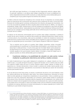 de la IATA para lograr beneficios y si la retirada de dicha Organización reduciría cualquier daño.
     En particular, evaluamos si una alianza sobre códigos compartidos en la que se establecieran las
     tarifas independientemente de la IATA constituiría un medio alternativo menos desfavorable para la
     competencia por el que pudieran lograrse los beneficios de la alianza.”




                                                                                                                                                INFORME SOBRE EL COMERCIO MUNDIAL 2005
En 2004, la Dirección General de Competencia de la Comisión de las CE emprendió una consulta pública
sobre las consecuencias de la continuación de la exención de las conferencias de tarifas y turnos de la IATA.
El proceso de consultas generó numerosas contribuciones de la industria y de grupos de consumidores. Aún
no se han anunciado los resultados de dichas consultas (véase Comisión de las CE, 2004b y, con respecto a
antecedentes, Stragier, 2002). Posteriormente, la DG de Competencia ha publicado un documento de debate
en el que menciona los efectos “potencialmente muy restrictivos” de las Conferencias Tarifarias de la IATA, al
tiempo que da a entender que las ventajas potenciales de las Conferencias para el consumidor son limitadas
(Comisión de las CE 2005a).

En relación con las exenciones antimonopolio para los acuerdos sobre códigos compartidos, se plantea la
cuestión de por qué se necesita una exención para acuerdos que realmente proporcionen mejores servicios
o menores precios a los consumidores, dado que las autoridades en materia de competencia reconocen el
potencial de esos acuerdos de tener efectos favorables para la competencia y tratan de impugnar únicamente
los que son perjudiciales para los consumidores. A este respecto, Bingaman (1996) dice lo siguiente:

     “No es necesario que las partes en acuerdos sobre códigos compartidos reciban inmunidad
     antimonopolio para un acuerdo que no infrinja las leyes antimonopolio; y una conducta que infrinja
     dichas leyes no debe permitirse, ni mucho menos gozar de inmunidad. Desde nuestra perspectiva,
     [el Departamento de Justicia] seguirá examinando todos los acuerdos sobre códigos compartidos,
     incluidos aquellos en los que las partes intenten obtener inmunidad, y tratará de impedir que se
     apliquen acuerdos con efectos desfavorables para la competencia.”




                                                                                                                                 COMERCIO DE SERVICIOS DE TRANSPORTE AÉREO
                                                                                                                                                   III ENSAYOS TEMÁTICOS
c)         Cuestiones relativas a la posibilidad de colusión en este sector, incluso
           mediante la publicación electrónica de tarifas y medios conexos

Un medio fundamental por el que puede malograrse la competencia en cualquier industria es el de un
cártel (es decir, un acuerdo de fijación de precios o reparto del mercado). En los 15 últimos años han salido
a la superficie amplios indicios de que en muchas industrias operan cárteles. Además, el ámbito de sus
operaciones es a menudo internacional o incluso mundial. La presencia de cárteles impone grandes costos
a todas las economías afectadas, especialmente a las economías en desarrollo que carecen de instrumentos
efectivos para hacerles frente.35

En el caso del sector de las líneas aéreas, la colusión o coordinación de precios se ha visto facilitada a veces
por sistemas electrónicos de información sobre tarifas. Esos sistemas proporcionan información al minuto
sobre las tarifas aplicadas por transportistas competidores en rutas particulares. Si bien es evidente que esto
puede servir para fines importantes relacionados con la eficiencia, puede también facilitar la coordinación
                                                                                                                                                           B




de los precios al dar información instantánea sobre las respuestas de los competidores a los cambios de las
tarifas (con inclusión tanto de igualación de las tarifas como de desviación de un precio de cártel convenido).
Como puede verse en el recuadro 6, tanto en los Estados Unidos como en el Brasil ha causado preocupación
la utilización de sistemas electrónicos de tarifas (concretamente, los sistemas operados por la Airline Tariff
Publishing Co.) para facilitar la fijación de precios.




35
     En un estudio preparado para el Banco Mundial, Levenstein y Suslow (2001) llegan a la conclusión de que en un solo año
     cárteles conocidos que operaban en las industrias representaron 81.000 millones de dólares en importaciones de países
     en desarrollo. Por otra parte, la presencia de cárteles aumentaba el precio de esas importaciones de un 20 a un 30 por
     ciento por encima de niveles competitivos. Los cárteles internacionales parecen ser especialmente frecuentes en el sector
     agroalimentario y en relación con productos que constituyen insumos industriales. Esos cárteles imponen anualmente una
     carga de muchos miles de millones de dólares a los países en desarrollo, véase Evenett (2003).



                                                                 267
 