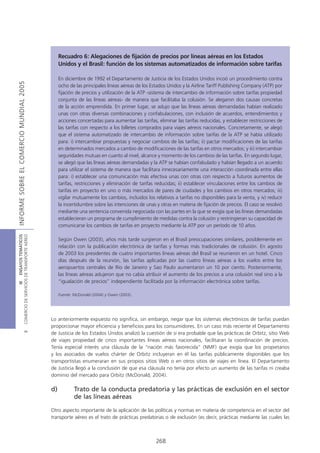 Recuadro 6: Alegaciones de fijación de precios por líneas aéreas en los Estados
                                                 Unidos y el Brasil: función de los sistemas automatizados de información sobre tarifas

                                                 En diciembre de 1992 el Departamento de Justicia de los Estados Unidos incoó un procedimiento contra
INFORME SOBRE EL COMERCIO MUNDIAL 2005




                                                 ocho de las principales líneas aéreas de los Estados Unidos y la Airline Tariff Publishing Company (ATP) por
                                                 fijación de precios y utilización de la ATP -sistema de intercambio de información sobre tarifas propiedad
                                                 conjunta de las líneas aéreas- de manera que facilitaba la colusión. Se alegaron dos causas concretas
                                                 de la acción emprendida. En primer lugar, se adujo que las líneas aéreas demandadas habían realizado
                                                 unas con otras diversas combinaciones y confabulaciones, con inclusión de acuerdos, entendimientos y
                                                 acciones concertadas para aumentar las tarifas, eliminar las tarifas reducidas, y establecer restricciones de
                                                 las tarifas con respecto a los billetes comprados para viajes aéreos nacionales. Concretamente, se alegó
                                                 que el sistema automatizado de intercambio de información sobre tarifas de la ATP se había utilizado
                                                 para: i) intercambiar propuestas y negociar cambios de las tarifas; ii) pactar modificaciones de las tarifas
                                                 en determinados mercados a cambio de modificaciones de las tarifas en otros mercados; y iii) intercambiar
                                                 seguridades mutuas en cuanto al nivel, alcance y momento de los cambios de las tarifas. En segundo lugar,
                                                 se alegó que las líneas aéreas demandadas y la ATP se habían confabulado y habían llegado a un acuerdo
                                                 para utilizar el sistema de manera que facilitara innecesariamente una interacción coordinada entre ellas
                                                 para: i) establecer una comunicación más efectiva unas con otras con respecto a futuros aumentos de
                                                 tarifas, restricciones y eliminación de tarifas reducidas; ii) establecer vinculaciones entre los cambios de
                                                 tarifas en proyecto en uno o más mercados de pares de ciudades y los cambios en otros mercados; iii)
                                                 vigilar mutuamente los cambios, incluidos los relativos a tarifas no disponibles para la venta, y iv) reducir
                                                 la incertidumbre sobre las intenciones de unas y otras en materia de fijación de precios. El caso se resolvió
                                                 mediante una sentencia convenida negociada con las partes en la que se exigía que las líneas demandadas
                                                 establecieran un programa de cumplimiento de medidas contra la colusión y restringieran su capacidad de
                                                 comunicarse los cambios de tarifas en proyecto mediante la ATP por un período de 10 años.
COMERCIO DE SERVICIOS DE TRANSPORTE AÉREO
                  III ENSAYOS TEMÁTICOS




                                                 Según Owen (2003), años más tarde surgieron en el Brasil preocupaciones similares, posiblemente en
                                                 relación con la publicación electrónica de tarifas y formas más tradicionales de colusión. En agosto
                                                 de 2003 los presidentes de cuatro importantes líneas aéreas del Brasil se reunieron en un hotel. Cinco
                                                 días después de la reunión, las tarifas aplicadas por las cuatro líneas aéreas a los vuelos entre los
                                                 aeropuertos centrales de Río de Janeiro y Sao Paulo aumentaron un 10 por ciento. Posteriormente,
                                                 las líneas aéreas adujeron que no cabía atribuir el aumento de los precios a una colusión real sino a la
                                                 “igualación de precios” independiente facilitada por la información electrónica sobre tarifas.

                                                 Fuente: McDonald (2004) y Owen (2003).




                                            Lo anteriormente expuesto no significa, sin embargo, negar que los sistemas electrónicos de tarifas puedan
                                            proporcionar mayor eficiencia y beneficios para los consumidores. En un caso más reciente el Departamento
                               B




                                            de Justicia de los Estados Unidos analizó la cuestión de si era probable que las prácticas de Orbitz, sitio Web
                                            de viajes propiedad de cinco importantes líneas aéreas nacionales, facilitaran la coordinación de precios.
                                            Tenía especial interés una cláusula de la “nación más favorecida” (NMF) que exigía que los propietarios
                                            y los asociados de vuelos chárter de Orbitz incluyeran en él las tarifas públicamente disponibles que los
                                            transportistas enumeraran en sus propios sitios Web o en otros sitios de viajes en línea. El Departamento
                                            de Justicia llegó a la conclusión de que esa cláusula no tenía por efecto un aumento de las tarifas ni creaba
                                            dominio del mercado para Orbitz (McDonald, 2004).

                                            d)           Trato de la conducta predatoria y las prácticas de exclusión en el sector
                                                         de las líneas aéreas

                                            Otro aspecto importante de la aplicación de las políticas y normas en materia de competencia en el sector del
                                            transporte aéreo es el trato de prácticas predatorias o de exclusión (es decir, prácticas mediante las cuales las



                                                                                                268
 