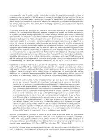 empresas puedan tratar de excluir a posibles rivales de los mercados). Son las prácticas que pueden emplear las
empresas establecidas para hacer salir del mercado a empresas competidoras o (tal vez con mayor frecuencia)
para impedir la entrada de nuevos competidores. Esas prácticas pueden incluir reducciones selectivas de los
precios, expansiones específicas de la capacidad, el ejercicio de control sobre el acceso a infraestructura necesaria
(por ejemplo, en el caso de las líneas aéreas, turnos de despegue y aterrizaje, servicios de atención al público,




                                                                                                                                       INFORME SOBRE EL COMERCIO MUNDIAL 2005
etc.) y otras medidas.

En términos generales, las autoridades en materia de competencia abordan las acusaciones de conducta
predatoria con cierto escepticismo. Ello refleja la opinión muy extendida, apoyada por estudios documentados
en la materia, de que las estrategias predatorias son costosas de aplicar e inciertas en cuanto a su rendimiento
(para desarrollar esta perspectiva básica, véase Easterbrook (1981) y las referencias citadas en dicho trabajo). Más
concretamente, la experiencia y los estudios pertinentes ponen de relieve que no es probable que los esfuerzos
encaminados a excluir de un mercado a competidores ya existentes o potenciales mediante la reducción de los
precios o la expansión de la capacidad resulten estrategias que eleven al máximo los beneficios de las empresas
que las aplican si no existen obstáculos que impidan que después entren (o vuelvan a entrar) competidores cuando
la empresa presuntamente predadora acabe por elevar sus precios por encima de niveles competitivos (como
tendrá que hacerlo finalmente para resarcirse de las pérdidas incurridas durante el período en que haya aplicado
las prácticas predatorias). En algunas jurisdicciones ello ha dado lugar a la adopción de enfoques jurídicos de la
evaluación de conductas presuntamente predatorias que hacen hincapié en la identificación de esos obstáculos y
la viabilidad del resarcimiento de las pérdidas como condición necesaria para la constatación de la existencia de
prácticas predatorias (véase, por ejemplo, la importante decisión de los Estados Unidos sobre esta cuestión en el
caso Brooke Group Ltd. v. Brown and Williamson Tobacco Corp., 509 U.S. 209, 113 S. Ct. 2578 (1993)).

No obstante, en enfoques modernos de la aplicación de la legislación en materia de competencia se reconoce
por lo menos la posibilidad de que las prácticas predatorias puedan ser en algunas circunstancias una estrategia
viable para las empresas establecidas. Ello se basa en parte en la opinión de que la “reputación de conducta
predatoria” puede constituir en sí misma el obstáculo necesario a la entrada con posterioridad a las prácticas




                                                                                                                        COMERCIO DE SERVICIOS DE TRANSPORTE AÉREO
                                                                                                                                          III ENSAYOS TEMÁTICOS
predatorias, por lo menos en algunos casos (Milgrom y Roberts, 1982). A este respecto, Nannes (1999) aduce
que el sector de las líneas aéreas puede ser más susceptible de lo habitual a conductas predatorias con éxito:

     “El sector de las líneas aéreas muestra ciertas características que hacen que la teoría predatoria pueda
     ser más que meramente “plausible”. En primer lugar, los transportistas de los centros dominan los
     mercados de esos centros, como demuestran las cuotas de mercado. En segundo lugar, parecen estar en
     condiciones de aplicar tarifas elevadas, como demuestran los aumentos de precios en los centros. En tercer
     lugar, pueden responder fácilmente a la entrada de transportistas incipientes aumentando la capacidad y
     reduciendo las tarifas en los mercados afectados prácticamente de la noche a la mañana. En cuarto lugar,
     tienen un incentivo para actuar antes de que los transportistas incipientes logren una posición firme en
     el centro: es evidente que es más fácil hacer salir a un transportista del mercado antes de que se afiance
     en él. En quinto lugar, es probable que un transportista incipiente tenga un capital limitado y sea, por
     tanto, vulnerable a las prácticas predatorias… En sexto lugar, un transportista que opere en centros y
     que “defienda su terreno” de la intrusión de un transportista incipiente en unos cuantos mercados puede
                                                                                                                                                  B




     crearse una “reputación de conducta predatoria” que disuada a los transportistas incipientes de entrar
     en sus muchos otros mercados de centros; ello puede alterar considerablemente el cálculo de los costos
     y beneficios de la conducta predatoria de una manera que no es característica en muchos otros sectores.
     En resumen, la “situación de resarcimiento” no es en modo alguno poco plausible.”

No todos los observadores comparten la opinión de que el sector de las líneas aéreas sea especialmente
susceptible a la fijación de precios predatorios (véase, en cuanto a perspectivas escépticas, Bamberger y
Carlton, 1999 y Lall, 2005). Sin embargo, en los últimos años ha sido objeto de repetidas acusaciones de
conducta predatoria, y la posibilidad de esa conducta se ha considerado en general un problema digno de
atención en ese sector (Nannes, 1999; Fones, 1997; Ross y Stanbury, 2001 y Stragier, 2002).

No obstante, conviene señalar que siguen siendo raros los casos demostrados de conducta predatoria con
éxito. En los Estados Unidos, el Tribunal de Apelación del Décimo Circuito apoyó la concesión por un tribunal



                                                             269
 