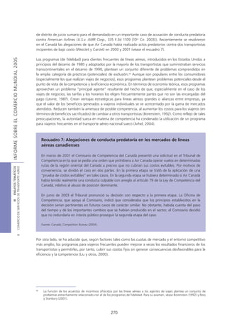 de distrito de juicio sumario para el demandado en un importante caso de acusación de conducta predatoria
                                            contra American Airlines (U.S.v. AMR Corp., 335 F.3d 1109 (10th Cir. 2003)). Recientemente se resolvieron
                                            en el Canadá las alegaciones de que Air Canada había realizado actos predatorios contra dos transportistas
                                            incipientes de bajo costo (WestJet y CanJet) en 2000 y 2001 (véase el recuadro 7).
INFORME SOBRE EL COMERCIO MUNDIAL 2005




                                            Los programas (de fidelidad) para clientes frecuentes de líneas aéreas, introducidos en los Estados Unidos a
                                            principios del decenio de 1980 y adoptados por la mayoría de los transportistas que suministraban servicios
                                            transcontinentales en el decenio de 1990, plantean un conjunto diferente de problemas comprendidos en
                                            la amplia categoría de prácticas (potenciales) de exclusión.36 Aunque son populares entre los consumidores
                                            (especialmente los que realizan viajes de negocios), esos programas plantean problemas potenciales desde el
                                            punto de vista de la competencia y la eficiencia económica. En términos de economía teórica, esos programas
                                            aprovechan un problema “principal agente” resultante del hecho de que, especialmente en el caso de los
                                            viajes de negocios, las tarifas y los horarios los eligen frecuentemente partes que no son las encargadas del
                                            pago (Levine, 1987). Crean ventajas estratégicas para líneas aéreas grandes o alianzas entre empresas, ya
                                            que el valor de los beneficios generados a viajeros individuales se ve acrecentado por la gama de mercados
                                            atendidos. Reducen también la amenaza de posible competencia, al aumentar los costos para los viajeros (en
                                            términos de beneficios sacrificados) de cambiar a otros transportistas (Borenstein, 1992). Como reflejo de tales
                                            preocupaciones, la autoridad sueca en materia de competencia ha condenado la utilización de un programa
                                            para viajeros frecuentes en el transporte aéreo nacional sueco (Arhel, 2004).



                                                 Recuadro 7: Alegaciones de conducta predatoria en los mercados de líneas
                                                 aéreas canadienses

                                                 En marzo de 2001 el Comisario de Competencia del Canadá presentó una solicitud en el Tribunal de
                                                 Competencia en la que se pedía una orden que prohibiera a Air Canada operar vuelos en determinadas
                                                 rutas de la región oriental del Canadá a precios que no cubrían sus costos evitables. Por motivos de
COMERCIO DE SERVICIOS DE TRANSPORTE AÉREO
                  III ENSAYOS TEMÁTICOS




                                                 conveniencia, se dividió el caso en dos partes. En la primera etapa se trató de la aplicación de una
                                                 “prueba de costos evitables” en tales casos. En la segunda etapa se hubiera determinado si Air Canada
                                                 había tenido realmente una conducta culpable con arreglo al artículo 79 de la Ley de Competencia del
                                                 Canadá, relativo al abuso de posición dominante.

                                                 En junio de 2003 el Tribunal pronunció su decisión con respecto a la primera etapa. La Oficina de
                                                 Competencia, que apoya al Comisario, indicó que consideraba que los principios establecidos en la
                                                 decisión serían pertinentes en futuros casos de carácter similar. No obstante, habida cuenta del paso
                                                 del tiempo y de los importantes cambios que se habían producido en el sector, el Comisario decidió
                                                 que no redundaría en interés público proseguir la segunda etapa del caso.

                                                 Fuente: Canadá, Competition Bureau (2004).
                               B




                                            Por otra lado, se ha aducido que, según factores tales como las cuotas de mercado y el entorno competitivo
                                            más amplio, los programas para viajeros frecuentes pueden mejorar a veces los resultados financieros de los
                                            transportistas y permitirles, por tanto, cubrir sus costos fijos sin generar consecuencias desfavorables para la
                                            eficiencia y la competencia (Liu y otros, 2000).




                                            36
                                                  La función de los acuerdos de incentivos ofrecidos por las líneas aéreas a los agentes de viajes plantea un conjunto de
                                                  problemas estrechamente relacionado con el de los programas de fidelidad. Para su examen, véase Borenstein (1992) y Ross
                                                  y Stanbury (2001).



                                                                                                   270
 