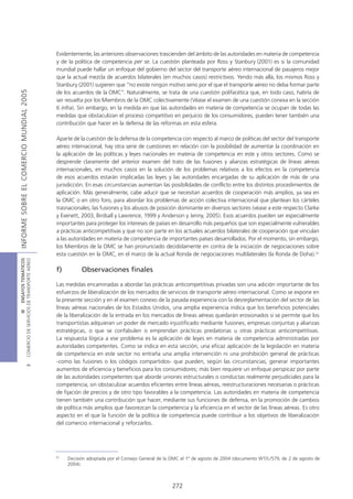 Evidentemente, las anteriores observaciones trascienden del ámbito de las autoridades en materia de competencia
                                            y de la política de competencia per se. La cuestión planteada por Ross y Stanbury (2001) es si la comunidad
                                            mundial puede hallar un enfoque del gobierno del sector del transporte aéreo internacional de pasajeros mejor
                                            que la actual mezcla de acuerdos bilaterales (en muchos casos) restrictivos. Yendo más allá, los mismos Ross y
                                            Stanbury (2001) sugieren que “no existe ningún motivo serio por el que el transporte aéreo no deba formar parte
INFORME SOBRE EL COMERCIO MUNDIAL 2005




                                            de los acuerdos de la OMC”. Naturalmente, se trata de una cuestión polifacética que, en todo caso, habría de
                                            ser resuelta por los Miembros de la OMC colectivamente (Véase el examen de una cuestión conexa en la sección
                                            6 infra). Sin embargo, en la medida en que las autoridades en materia de competencia se ocupan de todas las
                                            medidas que obstaculizan el proceso competitivo en perjuicio de los consumidores, pueden tener también una
                                            contribución que hacer en la defensa de las reformas en esta esfera.

                                            Aparte de la cuestión de la defensa de la competencia con respecto al marco de políticas del sector del transporte
                                            aéreo internacional, hay otra serie de cuestiones en relación con la posibilidad de aumentar la coordinación en
                                            la aplicación de las políticas y leyes nacionales en materia de competencia en este y otros sectores. Como se
                                            desprende claramente del anterior examen del trato de las fusiones y alianzas estratégicas de líneas aéreas
                                            internacionales, en muchos casos en la solución de los problemas relativos a los efectos en la competencia
                                            de esos acuerdos estarán implicadas las leyes y las autoridades encargadas de su aplicación de más de una
                                            jurisdicción. En esas circunstancias aumentan las posibilidades de conflicto entre los distintos procedimientos de
                                            aplicación. Más generalmente, cabe aducir que se necesitan acuerdos de cooperación más amplios, ya sea en
                                            la OMC o en otro foro, para abordar los problemas de acción colectiva internacional que plantean los cárteles
                                            trasnacionales, las fusiones y los abusos de posición dominante en diversos sectores (véase a este respecto Clarke
                                            y Evenett, 2003, Birdsall y Lawrence, 1999 y Anderson y Jenny, 2005). Esos acuerdos pueden ser especialmente
                                            importantes para proteger los intereses de países en desarrollo más pequeños que son especialmente vulnerables
                                            a prácticas anticompetitivas y que no son parte en los actuales acuerdos bilaterales de cooperación que vinculan
                                            a las autoridades en materia de competencia de importantes países desarrollados. Por el momento, sin embargo,
                                            los Miembros de la OMC se han pronunciado decididamente en contra de la iniciación de negociaciones sobre
                                            esta cuestión en la OMC, en el marco de la actual Ronda de negociaciones multilaterales (la Ronda de Doha).37
COMERCIO DE SERVICIOS DE TRANSPORTE AÉREO
                  III ENSAYOS TEMÁTICOS




                                            f)         Observaciones finales

                                            Las medidas encaminadas a abordar las prácticas anticompetitivas privadas son una adición importante de los
                                            esfuerzos de liberalización de los mercados de servicios de transporte aéreo internacional. Como se expone en
                                            la presente sección y en el examen conexo de la pasada experiencia con la desreglamentación del sector de las
                                            líneas aéreas nacionales de los Estados Unidos, una amplia experiencia indica que los beneficios potenciales
                                            de la liberalización de la entrada en los mercados de líneas aéreas quedarán erosionados si se permite que los
                                            transportistas adquieran un poder de mercado injustificado mediante fusiones, empresas conjuntas y alianzas
                                            estratégicas, o que se confabulen o emprendan prácticas predatorias u otras prácticas anticompetitivas.
                                            La respuesta lógica a ese problema es la aplicación de leyes en materia de competencia administradas por
                                            autoridades competentes. Como se indica en esta sección, una eficaz aplicación de la legislación en materia
                                            de competencia en este sector no entraña una amplia intervención ni una prohibición general de prácticas
                                            -como las fusiones o los códigos compartidos- que pueden, según las circunstancias, generar importantes
                               B




                                            aumentos de eficiencia y beneficios para los consumidores; más bien requiere un enfoque perspicaz por parte
                                            de las autoridades competentes que aborde uniones estructurales o conductas realmente perjudiciales para la
                                            competencia, sin obstaculizar acuerdos eficientes entre líneas aéreas, reestructuraciones necesarias o prácticas
                                            de fijación de precios y de otro tipo favorables a la competencia. Las autoridades en materia de competencia
                                            tienen también una contribución que hacer, mediante sus funciones de defensa, en la promoción de cambios
                                            de política más amplios que favorezcan la competencia y la eficiencia en el sector de las líneas aéreas. Es otro
                                            aspecto en el que la función de la política de competencia puede contribuir a los objetivos de liberalización
                                            del comercio internacional y reforzarlos.




                                            37
                                                 Decisión adoptada por el Consejo General de la OMC el 1º de agosto de 2004 (documento WT/L/579, de 2 de agosto de
                                                 2004).



                                                                                               272
 
