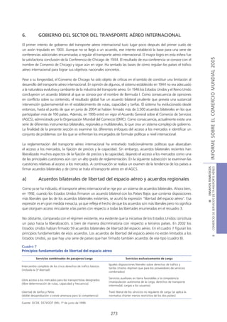 6.           GOBIERNO DEL SECTOR DEL TRANSPORTE AÉREO INTERNACIONAL

El primer intento de gobierno del transporte aéreo internacional tuvo lugar poco después del primer vuelo de
un avión tripulado en 1903. Aunque no se llegó a un acuerdo, ese intento estableció la base para una serie de
conferencias adicionales encaminadas a regular el transporte aéreo internacional. El mayor logro en esta esfera fue




                                                                                                                                                     INFORME SOBRE EL COMERCIO MUNDIAL 2005
la satisfactoria conclusión de la Conferencia de Chicago de 1944. El resultado de esa conferencia se conoce con el
nombre de Convenio de Chicago y sigue aún en vigor. Ha sentado las bases de cómo regulan los países el tráfico
aéreo internacional para lograr sus objetivos nacionales concretos.

Pese a su longevidad, el Convenio de Chicago ha sido objeto de críticas en el sentido de constituir una limitación al
desarrollo del transporte aéreo internacional. En opinión de algunos, el sistema establecido en 1944 no era adecuado
a la naturaleza evolutiva y cambiante de la industria del transporte aéreo. En 1946 los Estados Unidos y el Reino Unido
concluyeron un acuerdo bilateral al que se conoce por el nombre de Bermuda I. Como consecuencia de opiniones
en conflicto sobre su contenido, el resultado global fue un acuerdo bilateral prudente que preveía una sustancial
intervención gubernamental en el establecimiento de rutas, capacidad y tarifas. El sistema ha evolucionado desde
entonces, hasta el punto de que en junio de 2004 se habían firmado más de 3.500 acuerdos bilaterales en los que
participaban más de 100 países. Además, en 1995 entró en vigor el Acuerdo General sobre el Comercio de Servicios
(AGCS), administrado por la Organización Mundial del Comercio (OMC). Como consecuencia, actualmente existe una
serie de diferentes instrumentos bilaterales, regionales y multilaterales, lo que crea un sistema complejo de gobierno.
La finalidad de la presente sección es examinar los diferentes enfoques del acceso a los mercados e identificar un
conjunto de problemas con los que se enfrentan los encargados de formular políticas a nivel internacional.

La reglamentación del transporte aéreo internacional ha entrañado tradicionalmente políticas que abarcaban
el acceso a los mercados, la fijación de precios y la capacidad. Sin embargo, acuerdos bilaterales recientes han
liberalizado muchos aspectos de la fijación de precios y la capacidad, dejando el acceso a los mercados como una
de las principales cuestiones aún con un alto grado de reglamentación. En la siguiente subsección se examinan las
cuestiones relativas al acceso a los mercados. A continuación se realiza un examen de la tendencia de los países a




                                                                                                                                      COMERCIO DE SERVICIOS DE TRANSPORTE AÉREO
                                                                                                                                                        III ENSAYOS TEMÁTICOS
firmar acuerdos bilaterales y de cómo se trata el transporte aéreo en el AGCS.

a)           Acuerdos bilaterales de libertad del espacio aéreo y acuerdos regionales

Como ya se ha indicado, el transporte aéreo internacional se rige por un sistema de acuerdos bilaterales. Ahora bien,
en 1992, cuando los Estados Unidos firmaron un acuerdo bilateral con los Países Bajos que contenía disposiciones
más liberales que las de los acuerdos bilaterales existentes, se acuñó la expresión “libertad del espacio aéreo”. Esa
expresión es en gran medida inexacta, ya que refleja el hecho de que los acuerdos son más liberales pero no significa
que otorguen acceso vinculante a las partes con respecto a todas las libertades enumeradas en el recuadro 3.

No obstante, comparada con el régimen existente, era evidente que la iniciativa de los Estados Unidos constituía
un paso hacia la liberalización, si bien de manera discriminatoria con respecto a terceros países. En 2002 los
Estados Unidos habían firmado 59 acuerdos bilaterales de libertad del espacio aéreo. En el cuadro 7 figuran los
principios fundamentales de esos acuerdos. Los acuerdos de libertad del espacio aéreo no están limitados a los
                                                                                                                                                                B




Estados Unidos, ya que hay una serie de países que han firmado también acuerdos de ese tipo (cuadro 8).

Cuadro 7
Principios fundamentales de libertad del espacio aéreo

           Servicios combinados de pasajeros/carga                             Servicios exclusivamente de carga

                                                                 Iguales disposiciones liberales sobre derechos de tráfico y
Intercambio completo de los cinco derechos de tráfico básicos
                                                                 tarifas (mismo régimen que para los proveedores de servicios
(incluida la 5ª libertad)
                                                                 combinados)

                                                                 Servicios auxiliares en tierra favorables a la competencia
Libre acceso a los mercados para los transportistas designados
                                                                 (manipulación autónoma de la carga, derechos de transporte
(libre determinación de rutas, capacidad y frecuencia)
                                                                 intermodal, cargas a los usuarios)

Libertad de tarifas y fletes                                     Trato liberal de los servicios no regulares de carga (se aplica la
(doble desaprobación si existe amenaza para la competencia)      normativa chárter menos restrictiva de los dos países)

Fuente: OCDE, DSTI/DOT (99), 1º de junio de 1999.


                                                                  273
 