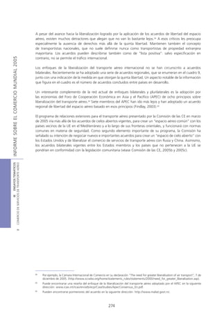 A pesar del avance hacia la liberalización logrado por la aplicación de los acuerdos de libertad del espacio
                                            aéreo, existen muchos detractores que alegan que no van lo bastante lejos.38 A esos críticos les preocupa
                                            especialmente la ausencia de derechos más allá de la quinta libertad. Mantienen también el concepto
                                            de transportistas nacionales, que no suele definirse nunca como transportistas de propiedad extranjera
                                            mayoritaria. Los acuerdos pueden describirse también como de “lista positiva”: salvo especificación en
INFORME SOBRE EL COMERCIO MUNDIAL 2005




                                            contrario, no se permite el tráfico internacional.

                                            Los enfoques de la liberalización del transporte aéreo internacional no se han circunscrito a acuerdos
                                            bilaterales. Recientemente se ha adoptado una serie de acuerdos regionales, que se enumeran en el cuadro 9,
                                            junto con una indicación de la medida en que otorgan la quinta libertad. Un aspecto notable de la información
                                            que figura en el cuadro es el número de acuerdos concluidos entre países en desarrollo.

                                            Un interesante complemento de la red actual de enfoques bilaterales y plurilaterales es la adopción por
                                            las economías del Foro de Cooperación Económica en Asia y el Pacífico (APEC) de ocho principios sobre
                                            liberalización del transporte aéreo.39 Siete miembros del APEC han ido más lejos y han adoptado un acuerdo
                                            regional de libertad del espacio aéreo basado en esos principios (Findlay, 2003).40

                                            El programa de relaciones exteriores para el transporte aéreo presentado por la Comisión de las CE en marzo
                                            de 2005 iría más allá de los acuerdos de cielos abiertos vigentes, para crear un “espacio aéreo común” con los
                                            países vecinos de la UE en el Mediterráneo y a lo largo de sus fronteras orientales, y funcionará con normas
                                            comunes en materia de seguridad. Como segundo elemento importante de su programa, la Comisión ha
                                            señalado su intención de negociar nuevos e importantes acuerdos para crear un “espacio de cielo abierto” con
                                            los Estados Unidos y de liberalizar el comercio de servicios de transporte aéreo con Rusia y China. Asimismo,
                                            los acuerdos bilaterales vigentes entre los Estados miembros y los países que no pertenecen a la UE se
                                            pondrían en conformidad con la legislación comunitaria (véase Comisión de las CE, 2005b y 2005c).
COMERCIO DE SERVICIOS DE TRANSPORTE AÉREO
                  III ENSAYOS TEMÁTICOS
                               B




                                            38
                                                 Por ejemplo, la Cámara Internacional de Comercio en su declaración “The need for greater liberalisation of air transport”, 7 de
                                                 diciembre de 2005. (http://www.iccwbo.org/home/statements_rules/statements/2000/need_for_greater_liberalisation.asp).
                                            39
                                                 Puede encontrarse una reseña del enfoque de la liberalización del transporte aéreo adoptado por el APEC en la siguiente
                                                 dirección: www.icao.int/icao/en/atb/ecp/CaseStudies/ApecConsensus_En.pdf.
                                            40
                                                 Pueden encontrarse pormenores del acuerdo en la siguiente dirección: http://www.maliat.govt.nz.



                                                                                                     274
 