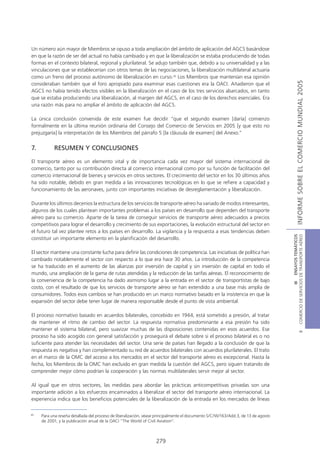 Un número aún mayor de Miembros se opuso a toda ampliación del ámbito de aplicación del AGCS basándose
en que la razón de ser del actual no había cambiado y en que la liberalización se estaba produciendo de todas
formas en el contexto bilateral, regional y plurilateral. Se adujo también que, debido a su universalidad y a las
vinculaciones que se establecerían con otros temas de las negociaciones, la liberalización multilateral actuaría
como un freno del proceso autónomo de liberalización en curso.45 Los Miembros que mantenían esa opinión




                                                                                                                                                  INFORME SOBRE EL COMERCIO MUNDIAL 2005
consideraban también que el foro apropiado para examinar esas cuestiones era la OACI. Añadieron que el
AGCS no había tenido efectos visibles en la liberalización en el caso de los tres servicios abarcados, en tanto
que se estaba produciendo una liberalización, al margen del AGCS, en el caso de los derechos esenciales. Era
una razón más para no ampliar el ámbito de aplicación del AGCS.

La única conclusión convenida de este examen fue decidir “que el segundo examen [daría] comienzo
formalmente en la última reunión ordinaria del Consejo del Comercio de Servicios en 2005 [y que esto no
prejuzgaría] la interpretación de los Miembros del párrafo 5 [la cláusula de examen] del Anexo.”


7.         RESUMEN Y CONCLUSIONES

El transporte aéreo es un elemento vital y de importancia cada vez mayor del sistema internacional de
comercio, tanto por su contribución directa al comercio internacional como por su función de facilitación del
comercio internacional de bienes y servicios en otros sectores. El crecimiento del sector en los 30 últimos años
ha sido notable, debido en gran medida a las innovaciones tecnológicas en lo que se refiere a capacidad y
funcionamiento de las aeronaves, junto con importantes iniciativas de desreglamentación y liberalización.

Durante los últimos decenios la estructura de los servicios de transporte aéreo ha variado de modos interesantes,
algunos de los cuales plantean importantes problemas a los países en desarrollo que dependen del transporte
aéreo para su comercio. Aparte de la tarea de conseguir servicios de transporte aéreo adecuados a precios
competitivos para lograr el desarrollo y crecimiento de sus exportaciones, la evolución estructural del sector en
el futuro tal vez plantee retos a los países en desarrollo. La vigilancia y la respuesta a esas tendencias deben




                                                                                                                                   COMERCIO DE SERVICIOS DE TRANSPORTE AÉREO
                                                                                                                                                     III ENSAYOS TEMÁTICOS
constituir un importante elemento en la planificación del desarrollo.

El sector mantiene una constante lucha para definir las condiciones de competencia. Las iniciativas de política han
cambiado notablemente el sector con respecto a lo que era hace 30 años. La introducción de la competencia
se ha traducido en el aumento de las alianzas por inversión de capital y sin inversión de capital en todo el
mundo, una ampliación de la gama de rutas atendidas y la reducción de las tarifas aéreas. El reconocimiento de
la conveniencia de la competencia ha dado asimismo lugar a la entrada en el sector de transportistas de bajo
costo, con el resultado de que los servicios de transporte aéreo se han extendido a una base más amplia de
consumidores. Todos esos cambios se han producido en un marco normativo basado en la insistencia en que la
expansión del sector debe tener lugar de manera responsable desde el punto de vista ambiental.

El proceso normativo basado en acuerdos bilaterales, concebido en 1944, está sometido a presión, al tratar
de mantener el ritmo de cambio del sector. La respuesta normativa predominante a esa presión ha sido
mantener el sistema bilateral, pero suavizar muchas de las disposiciones contenidas en esos acuerdos. Ese
                                                                                                                                                             B




proceso ha sido acogido con general satisfacción y proseguirá el debate sobre si el proceso bilateral es o no
suficiente para atender las necesidades del sector. Una serie de países han llegado a la conclusión de que la
respuesta es negativa y han complementado su red de acuerdos bilaterales con acuerdos plurilaterales. El trato
en el marco de la OMC del acceso a los mercados en el sector del transporte aéreo es excepcional. Hasta la
fecha, los Miembros de la OMC han excluido en gran medida la cuestión del AGCS, pero siguen tratando de
comprender mejor cómo podrían la cooperación y las normas multilaterales servir mejor al sector.

Al igual que en otros sectores, las medidas para abordar las prácticas anticompetitivas privadas son una
importante adición a los esfuerzos encaminados a liberalizar el sector del transporte aéreo internacional. La
experiencia indica que los beneficios potenciales de la liberalización de la entrada en los mercados de líneas

45
     Para una reseña detallada del proceso de liberalización, véase principalmente el documento S/C/W/163/Add.3, de 13 de agosto
     de 2001, y la publicación anual de la OACI “The World of Civil Aviation”.



                                                                  279
 