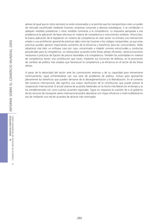 aéreas (al igual que en otros sectores) se verán erosionados si se permite que los transportistas creen un poder
                                            de mercado injustificado mediante fusiones, empresas conjuntas y alianzas estratégicas, o se confabulen o
                                            apliquen medidas predatorias u otras medidas contrarias a la competencia. La respuesta apropiada a ese
                                            problema es la aplicación de leyes efectivas en materia de competencia o instrumentos similares. Ahora bien,
                                            la buena aplicación de la legislación en materia de competencia en este sector no entraña una intervención
INFORME SOBRE EL COMERCIO MUNDIAL 2005




                                            amplia o una prohibición general de prácticas tales como las fusiones o los códigos compartidos, ya que estas
                                            prácticas pueden generar importantes aumentos de la eficiencia y beneficios para los consumidores. Debe
                                            adoptarse más bien un enfoque caso por caso, encaminado a impedir uniones estructurales y conductas
                                            perjudiciales para la competencia, sin obstaculizar acuerdos entre líneas aéreas eficientes, reestructuraciones
                                            necesarias o prácticas de fijación de precios favorables a la competencia. También las autoridades en materia
                                            de competencia tienen una contribución que hacer, mediante sus funciones de defensa, en la promoción
                                            de cambios de política más amplios que favorezcan la competencia y la eficiencia en el sector de las líneas
                                            aéreas.

                                            A pesar de la elasticidad del sector ante las conmociones externas y de su capacidad para reinventarse
                                            continuamente, sigue enfrentándose con una serie de problemas de política, incluso para aprovechar
                                            plenamente los beneficios que pueden derivarse de la desreglamentación y la liberalización. En el contexto
                                            del comercio internacional, ello significa una mayor clarificación de la contribución que puede prestar la
                                            cooperación internacional. El actual sistema de acuerdos bilaterales se ha hecho más liberal con el tiempo y se
                                            ha complementado con unos cuantos acuerdos regionales. Sigue sin respuesta la cuestión de si el gobierno
                                            de los servicios de transporte aéreo internacional podría abordarse con mayor eficiencia a nivel multilateral en
                                            vez de mediante una red de acuerdos de alcance más restringido.
COMERCIO DE SERVICIOS DE TRANSPORTE AÉREO
                  III ENSAYOS TEMÁTICOS
                               B




                                                                                             280
 
