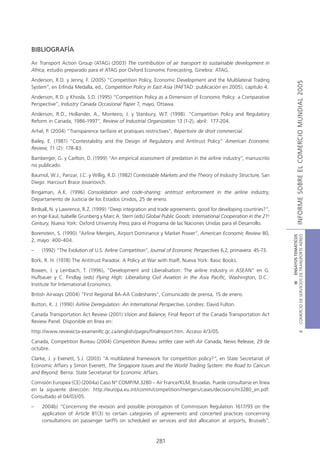 BIBLIOGRAFÍA

Air Transport Action Group (ATAG) (2003) The contribution of air transport to sustainable development in
Africa, estudio preparado para el ATAG por Oxford Economic Forecasting, Ginebra: ATAG.
Anderson, R.D. y Jenny, F. (2005) “Competition Policy, Economic Development and the Multilateral Trading




                                                                                                                                  INFORME SOBRE EL COMERCIO MUNDIAL 2005
System”, en Erlinda Medalla, ed., Competition Policy in East Asia (PAFTAD: publicación en 2005), capítulo 4.
Anderson, R.D. y Khosla, S.D. (1995) “Competition Policy as a Dimension of Economic Policy: a Comparative
Perspective”, Industry Canada Occasional Paper 7, mayo, Ottawa.
Anderson, R.D., Hollander, A., Monteiro, J. y Stanbury, W.T. (1998). “Competition Policy and Regulatory
Reform in Canada, 1986-1997”, Review of Industrial Organization 13 (1-2), abril: 177-204.
Arhel, P. (2004) “Transparence tarifaire et pratiques restrictives”, Répertoire de droit commercial.
Bailey, E. (1981) “Contestability and the Design of Regulatory and Antitrust Policy” American Economic
Review, 71 (2): 178-83.
Bamberger, G. y Carlton, D. (1999) “An empirical assessment of predation in the airline industry”, manuscrito
no publicado.
Baumol, W.J., Panzar, J.C. y Willig, R.D. (1982) Contestable Markets and the Theory of Industry Structure, San
Diego: Harcourt Brace Jovanovich.
Bingaman, A.K. (1996) Consolidation and code-sharing: antitrust enforcement in the airline industry,
Departamento de Justicia de los Estados Unidos, 25 de enero.
Birdsall, N. y Lawrence, R.Z. (1999) “Deep integration and trade agreements: good for developing countries?”,
en Inge Kaul, Isabelle Grunberg y Marc A. Stern (eds) Global Public Goods: International Cooperation in the 21st
Century, Nueva York: Oxford University Press para el Programa de las Naciones Unidas para el Desarrollo.
Borenstein, S. (1990) “Airline Mergers, Airport Dominance y Market Power”, American Economic Review 80,




                                                                                                                   COMERCIO DE SERVICIOS DE TRANSPORTE AÉREO
                                                                                                                                     III ENSAYOS TEMÁTICOS
2, mayo: 400-404.
–    (1992) “The Evolution of U.S. Airline Competition”, Journal of Economic Perspectives 6,2, primavera: 45-73.
Bork, R. H. (1978) The Antitrust Paradox: A Policy at War with Itself, Nueva York: Basic Books.
Bowen, J. y Leinbach, T. (1996), “Development and Liberalisation: The airline industry in ASEAN” en G.
Hufbauer y C. Findlay (eds) Flying High: Liberalising Civil Aviation in the Asia Pacific, Washington, D.C.:
Institute for International Economics.
British Airways (2004) “First Regional BA-AA Codeshares“, Comunicado de prensa, 15 de enero.
Button, K. J. (1990) Airline Deregulation: An International Perspective, Londres: David Fulton.
Canada Transportation Act Review (2001) Vision and Balance, Final Report of the Canada Transportation Act
Review Panel. Disponible en línea en:
http://www.reviewcta-examenltc.gc.ca/english/pages/finalreport.htm. Acceso 4/3/05.
                                                                                                                                             B




Canada, Competition Bureau (2004) Competition Bureau settles case with Air Canada, News Release, 29 de
octubre.
Clarke, J. y Evenett, S.J. (2003) “A multilateral framework for competition policy?”, en State Secretariat of
Economic Affairs y Simon Evenett, The Singapore Issues and the World Trading System: the Road to Cancun
and Beyond, Berna: State Secretariat for Economic Affairs.
Comisión Europea (CE) (2004a) Caso Nº COMP/M.3280 – Air France/KLM, Bruselas. Puede consultarse en línea
en la siguiente dirección: http://europa.eu.int/comm/competition/mergers/cases/decisions/m3280_en.pdf.
Consultado el 04/03/05.
–    2004b) “Concerning the revision and possible prorogation of Commission Regulation 1617/93 on the
     application of Article 81(3) to certain categories of agreements and concerted practices concerning
     consultations on passenger tariffs on scheduled air services and slot allocation at airports, Brussels”,



                                                           281
 