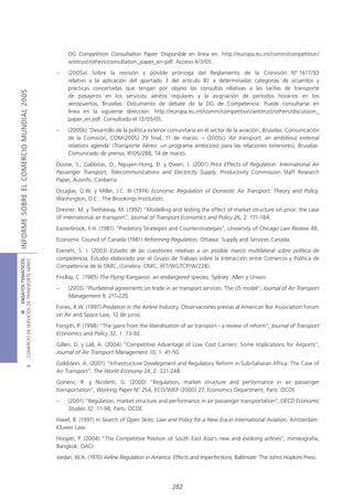 DG Competition Consultation Paper. Disponible en línea en: http://europa.eu.int/comm/competition/
                                                 antitrust/others/consultation_paper_en-pdf. Acceso 4/3/05.
                                            –    (2005a) Sobre la revisión y posible prórroga del Reglamento de la Comisión Nº 1617/93
                                                 relativo a la aplicación del apartado 3 del artículo 81 a determinadas categorías de acuerdos y
                                                 prácticas concertadas que tengan por objeto las consultas relativas a las tarifas de transporte
INFORME SOBRE EL COMERCIO MUNDIAL 2005




                                                 de pasajeros en los servicios aéreos regulares y la asignación de períodos horarios en los
                                                 aeropuertos, Bruselas: Documento de debate de la DG de Competencia. Puede consultarse en
                                                 línea en la siguiente dirección: http://europa.eu.int/comm/competition/antitrust/others/discussion_
                                                 paper_en.pdf. Consultado el 12/05/05.
                                            –    (2005b) ‘Desarrollo de la política exterior comunitaria en el sector de la aviación’, Bruselas: Comunicación
                                                 de la Comisión, COM(2005) 79 final, 11 de marzo. – (2005c) ‘Air transport: an ambitious external
                                                 relations agenda’ (Transporte Aéreo: un programa ambicioso para las relaciones exteriores), Bruselas:
                                                 Comunicado de prensa, IP/05/288, 14 de marzo.
                                            Doove, S., Gabbitas, O., Nguyen-Hong, D. y Owen, J. (2001) Price Effects of Regulation: International Air
                                            Passenger Transport, Telecommunications and Electricity Supply, Productivity Commission Staff Research
                                            Paper, Ausinfo, Canberra.
                                            Douglas, G.W. y Miller, J.C. III (1974) Economic Regulation of Domestic Air Transport: Theory and Policy,
                                            Washington, D.C.: The Brookings Institution.
                                            Dresner, M. y Tretheway, M. (1992) “Modelling and testing the effect of market structure on price: the case
                                            of international air transport”, Journal of Transport Economics and Policy 26, 2: 171-184.
                                            Easterbrook, F.H. (1981) “Predatory Strategies and Counterstrategies”, University of Chicago Law Review 48.
                                            Economic Council of Canada (1981) Reforming Regulation, Ottawa: Supply and Services Canada.
                                            Evenett, S. J. (2003) Estudio de las cuestiones relativas a un posible marco multilateral sobre política de
                                            competencia, Estudio elaborado por el Grupo de Trabajo sobre la Interacción entre Comercio y Política de
COMERCIO DE SERVICIOS DE TRANSPORTE AÉREO
                  III ENSAYOS TEMÁTICOS




                                            Competencia de la OMC, (Ginebra: OMC, WT/WGTCP/W/228).
                                            Findlay, C. (1985) The Flying Kangaroo: an endangered species, Sydney: Allen y Unwin.
                                            –    (2003) “Plurilateral agreements on trade in air transport services: The US model”, Journal of Air Transport
                                                 Management 9, 211-220.
                                            Fones, R.W. (1997) Predation in the Airline Industry, Observaciones previas al American Bar Association Forum
                                            on Air and Space Law, 12 de junio.
                                            Forsyth, P. (1998) “The gains from the liberalisation of air transport - a review of reform”, Journal of Transport
                                            Economics and Policy 32, 1: 73-92.
                                            Gillen, D. y Lall, A. (2004) “Competitive Advantage of Low Cost Carriers: Some Implications for Airports”,
                                            Journal of Air Transport Management 10, 1: 41-50.
                                            Goldstein, A. (2001) “Infrastructure Development and Regulatory Reform in Sub-Saharan Africa: The Case of
                               B




                                            Air Transport”, The World Economy 24, 2: 221-248.
                                            Gonenc, R. y Nicoletti, G. (2000) “Regulation, market structure and performance in air passenger
                                            transportation”, Working Paper Nº 254, ECO/WKP (2000) 27, Economics Department, París: OCDE.
                                            –    (2001) “Regulation, market structure and performance in air passenger transportation”, OECD Economic
                                                 Studies 32: 11-98, París: OCDE.
                                            Havel, B. (1997) In Search of Open Skies: Law and Policy for a New Era in International Aviation, Amsterdam:
                                            Kluwer Law.
                                            Hooper, P. (2004) “The Competitive Position of South East Asia’s new and evolving airlines”, mimeografía,
                                            Bangkok: OACI.
                                            Jordan, W.A. (1970) Airline Regulation in America: Effects and Imperfections, Baltimore: The Johns Hopkins Press.




                                                                                              282
 