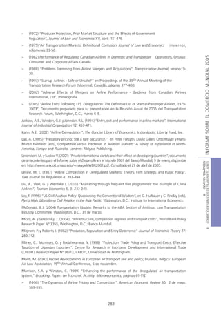 –    (1972) “Producer Protection, Prior Market Structure and the Effects of Government
     Regulation”, Journal of Law and Economics XV, abril: 151-176.
–    (1975) ‘Air Transportation Markets: Definitional Confusion’ Journal of Law and Economics            (invierno),
     volúmenes 33-56.




                                                                                                                                        INFORME SOBRE EL COMERCIO MUNDIAL 2005
–    (1982) Performance of Regulated Canadian Airlines in Domestic and Transborder             Operations, Ottawa:
     Consumer and Corporate Affairs Canada.
–    (1988) “Problems Stemming from Airline Mergers and Acquisitions”, Transportation Journal, verano: 9-
     30.
–    (1997) “Startup Airlines - Safe or Unsafe?” en Proceedings of the 39th Annual Meeting of the
     Transportation Research Forum (Montreal, Canadá), páginas 377-400.
–    (2002) “Adverse Effects of Mergers on Airline Performance - Evidence from Canadian Airlines
     International, Ltd”, mimeografía.
–    (2005) “Airline Entry Following U.S. Deregulation: The Definitive List of Startup Passenger Airlines, 1979-
     2003”, Documento preparado para su presentación en la Reunión Anual de 2005 del Transportation
     Research Forum, Washington, D.C., marzo 6-8.
Joskow, A.S., Werden, G.J. y Johnson, R.L. (1994) “Entry, exit and performance in airline markets”, International
Journal of Industrial Organization 12: 457-471.
Kahn, A.E. (2002) “Airline Deregulation”, The Concise Library of Economics, Indianápolis: Liberty Fund, Inc.
Lall, A. (2005) “Predatory pricing; Still a rare occurance?” en Peter Forsyth, David Gillen, Otto Mayer y Hans-
Martin Niemeier (eds), Competition versus Predation in Aviation Markets: A survey of experience in North-
America, Europe and Australia. Londres: Aldgate Publishing.
Levenstein, M. y Suslow V. (2001) “Private international cartels and their effect on developing countries”, documento
de antecedentes para el Informe sobre el Desarrollo en el Mundo 2001 del Banco Mundial, 9 de enero, disponible




                                                                                                                         COMERCIO DE SERVICIOS DE TRANSPORTE AÉREO
                                                                                                                                           III ENSAYOS TEMÁTICOS
en: http://www.unix.oit.umass.edu/~maggiel/WDR2001.pdf. Consultado el 27 de abril de 2005.
Levine, M. E. (1987) “Airline Competition in Deregulated Markets: Theory, Firm Strategy, and Public Policy”,
Yale Journal on Regulation 4: 393-494.
Liu, A., Wall, G. y Westlake J. (2000) “Marketing through frequent flier programmes: the example of China
Airlines”, Tourism Economics 6, 3: 233-249.
Loy, F. (1996) “US Civil Aviation Policy: Questioning the Conventional Wisdom”, en G. Hufbauer y C. Findlay (eds),
Flying High: Liberalizing Civil Aviation in the Asia Pacific, Washington, D.C.: Institute for International Economics.
McDonald, B.J. (2004) Transportation Update, Remarks to the ABA Section of Antitrust Law Transportation
Industry Committee, Washington, D.C., 31 de marzo.
Micco, A. y Serebrisky, T. (2004), “Infrastructure, competition regimes and transport costs”, World Bank Policy
Research Paper Nº 3355, Washington, D.C.: Banco Mundial.
                                                                                                                                                   B




Milgrom, P. y Roberts J. (1982) “Predation, Reputation and Entry Deterrence” Journal of Economic Theory 27:
280-312.
Milner, C., Morrissey, O. y Rudaheranwa, N. (1998) “Protection, Trade Policy and Transport Costs: Effective
Taxation of Ugandan Exporters”, Centre for Research in Economic Development and International Trade
(CREDIT) Research Paper Nº 98/13, CREDIT, Universidad de Nottingham.
Monti, M. (2003) Recent developments in European air transport law and policy, Bruselas, Bélgica: European
Air Law Association, 15th Annual Conference, 6 de noviembre.
Morrison, S.A. y Winston, C. (1989) “Enhancing the performance of the deregulated air transportation
system,” Brookings Papers on Economic Activity: Microeconomics, páginas 61-112.
–    (1990) “The Dynamics of Airline Pricing and Competition”, American Economic Review 80, 2 de mayo:
     389-393.



                                                             283
 