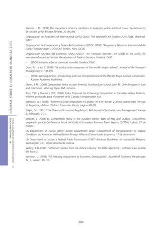 Nannes, J. M. (1999) The importance of entry conditions in analyzing airline antitrust issues, Departamento
                                            de Justicia de los Estados Unidos, 20 de julio.
                                            Organización de Aviación Civil Internacional (OACI) (2003) The World of Civil Aviation 2001-2005, Montreal:
                                            OACI.
INFORME SOBRE EL COMERCIO MUNDIAL 2005




                                            Organización de Cooperación y Desarrollo Económicos (OCDE) (1999) “Regulatory Reform in International Air
                                            Cargo Transportation”, DSTI/DOT (1999), París: OCDE.
                                            Organización Mundial del Comercio (OMC) (2001). “Air Transport Services”, en Guide to the GATS: An
                                            overview of issues for further liberalization of Trade in Services, Ginebra: OMC.
                                            –   (2004) Informe sobre el comercio mundial, Ginebra: OMC.
                                            Oum, T.H. y Yu, C. (1995) “A productivity comparison of the world’s major airlines”, Journal of Air Transport
                                            Management 2: 181-195.
                                            –   (1998) Winning Airlines - Productivity and Cost Competitiveness of the World’s Major Airlines, Amsterdam:
                                                Kluwer Academic Publishers.
                                            Owen, B.M. (2003) Competition Policy in Latin America, Stanford Law School, John M. Ohlin Program in Law
                                            and Economics, Working Paper 268, octubre.
                                            Ross, T.W. y Stanbury, W.T. (2001) Policy Proposals for Enhancing Competition in Canadian Airline Markets,
                                            Informe preparado para el examen de la Canada Transportation Act.
                                            Stanbury, W.T. (1989) “Reforming Direct Regulation in Canada” en K.W. Button y Dennis Swann (eds) The Age
                                            of Regulatory Reform (Oxford: Clarendon Press), páginas 49-78.
                                            Stigler, G.J. (1971) “The Theory of Economic Regulation”, Bell Journal of Economics and Management Science
                                            2, primavera: 3-21.
                                            Stragier, J. (2002) EC Competition Policy in the Aviation Sector: State of Play and Outlook (Documento
COMERCIO DE SERVICIOS DE TRANSPORTE AÉREO
                  III ENSAYOS TEMÁTICOS




                                            preparado para la Conferencia Anual del Guild of European Business Travel Agents (GEPTA), Lisboa, 22 de
                                            marzo).
                                            US Department of Justice (2001) Justice Department Urges [Department of Transportation] to Impose
                                            Conditions on American Airlines/British Airways Alliance (Comunicado de prensa, 17 de diciembre).
                                            US Department of Justice y Federal Trade Commission (1997) Antitrust Guidelines on Horizontal Mergers,
                                            Washington D.C.: Departamento de Justicia.
                                            Willing, R.D. (1991) “Antitrust Lessons from the Airline Industry: the DOJ Experience”, Antitrust Law Journal
                                            60, Issue 2.
                                            Winston, C. (1998) “US Industry Adjustment to Economic Deregulation”, Journal of Economic Perspectives
                                            12, 3, verano: 89-110.
                               B




                                                                                           284
 