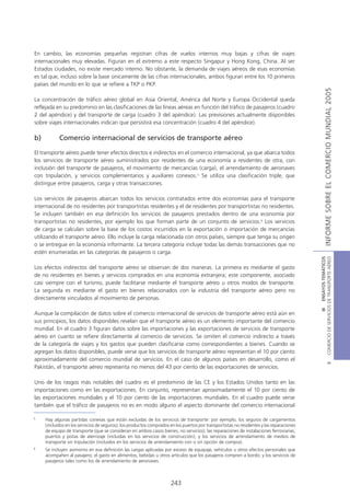 En cambio, las economías pequeñas registran cifras de vuelos internos muy bajas y cifras de viajes
internacionales muy elevadas. Figuran en el extremo a este respecto Singapur y Hong Kong, China. Al ser
Estados ciudades, no existe mercado interno. No obstante, la demanda de viajes aéreos de esas economías
es tal que, incluso sobre la base únicamente de las cifras internacionales, ambos figuran entre los 10 primeros
países del mundo en lo que se refiere a TKP o PKP.




                                                                                                                                                          INFORME SOBRE EL COMERCIO MUNDIAL 2005
La concentración de tráfico aéreo global en Asia Oriental, América del Norte y Europa Occidental queda
reflejada en su predominio en las clasificaciones de las líneas aéreas en función del tráfico de pasajeros (cuadro
2 del apéndice) y del transporte de carga (cuadro 3 del apéndice). Las previsiones actualmente disponibles
sobre viajes internacionales indican que persistirá esa concentración (cuadro 4 del apéndice).

b)          Comercio internacional de servicios de transporte aéreo

El transporte aéreo puede tener efectos directos e indirectos en el comercio internacional, ya que abarca todos
los servicios de transporte aéreo suministrados por residentes de una economía a residentes de otra, con
inclusión del transporte de pasajeros, el movimiento de mercancías (carga), el arrendamiento de aeronaves
con tripulación, y servicios complementarios y auxiliares conexos.5 Se utiliza una clasificación triple, que
distingue entre pasajeros, carga y otras transacciones.

Los servicios de pasajeros abarcan todos los servicios contratados entre dos economías para el transporte
internacional de no residentes por transportistas residentes y el de residentes por transportistas no residentes.
Se incluyen también en esa definición los servicios de pasajeros prestados dentro de una economía por
transportistas no residentes, por ejemplo los que forman parte de un conjunto de servicios.6 Los servicios
de carga se calculan sobre la base de los costos incurridos en la exportación o importación de mercancías
utilizando el transporte aéreo. Ello incluye la carga relacionada con otros países, siempre que tenga su origen
o se entregue en la economía informante. La tercera categoría incluye todas las demás transacciones que no
estén enumeradas en las categorías de pasajeros o carga.




                                                                                                                                           COMERCIO DE SERVICIOS DE TRANSPORTE AÉREO
                                                                                                                                                             III ENSAYOS TEMÁTICOS
Los efectos indirectos del transporte aéreo se observan de dos maneras. La primera es mediante el gasto
de no residentes en bienes y servicios comprados en una economía extranjera; este componente, asociado
casi siempre con el turismo, puede facilitarse mediante el transporte aéreo u otros modos de transporte.
La segunda es mediante el gasto en bienes relacionados con la industria del transporte aéreo pero no
directamente vinculados al movimiento de personas.

Aunque la compilación de datos sobre el comercio internacional de servicios de transporte aéreo está aún en
sus principios, los datos disponibles revelan que el transporte aéreo es un elemento importante del comercio
mundial. En el cuadro 3 figuran datos sobre las importaciones y las exportaciones de servicios de transporte
aéreo en cuanto se refiere directamente al comercio de servicios. Se omiten el comercio indirecto a través
de la categoría de viajes y los gastos que pueden clasificarse como correspondientes a bienes. Cuando se
agregan los datos disponibles, puede verse que los servicios de transporte aéreo representan el 10 por ciento
aproximadamente del comercio mundial de servicios. En el caso de algunos países en desarrollo, como el
                                                                                                                                                                     B




Pakistán, el transporte aéreo representa no menos del 43 por ciento de las exportaciones de servicios.

Uno de los rasgos más notables del cuadro es el predominio de las CE y los Estados Unidos tanto en las
importaciones como en las exportaciones. En conjunto, representan aproximadamente el 10 por ciento de
las exportaciones mundiales y el 10 por ciento de las importaciones mundiales. En el cuadro puede verse
también que el tráfico de pasajeros no es en modo alguno el aspecto dominante del comercio internacional

5
     Hay algunas partidas conexas que están excluidas de los servicios de transporte: por ejemplo, los seguros de cargamentos
     (incluidos en los servicios de seguros); los productos comprados en los puertos por transportistas no residentes y las reparaciones
     de equipo de transporte (que se consideran en ambos casos bienes, no servicios); las reparaciones de instalaciones ferroviarias,
     puertos y pistas de aterrizaje (incluidas en los servicios de construcción); y los servicios de arrendamiento de medios de
     transporte sin tripulación (incluidos en los servicios de arrendamiento con o sin opción de compra).
6
     Se incluyen asimismo en esa definición las cargas aplicadas por exceso de equipaje, vehículos u otros efectos personales que
     acompañen al pasajero; el gasto en alimentos, bebidas u otros artículos que los pasajeros compren a bordo; y los servicios de
     pasajeros tales como los de arrendamiento de aeronaves.



                                                                      243
 