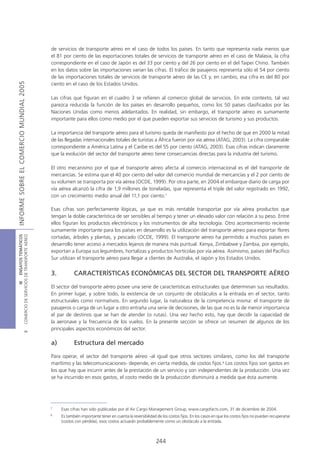 de servicios de transporte aéreo en el caso de todos los países. En tanto que representa nada menos que
                                            el 81 por ciento de las exportaciones totales de servicios de transporte aéreo en el caso de Malasia, la cifra
                                            correspondiente en el caso de Japón es del 33 por ciento y del 26 por ciento en el del Taipei Chino. También
                                            en los datos sobre las importaciones varían las cifras. El tráfico de pasajeros representa sólo el 54 por ciento
                                            de las importaciones totales de servicios de transporte aéreo de las CE y, en cambio, esa cifra es del 80 por
INFORME SOBRE EL COMERCIO MUNDIAL 2005




                                            ciento en el caso de los Estados Unidos.

                                            Las cifras que figuran en el cuadro 3 se refieren al comercio global de servicios. En este contexto, tal vez
                                            parezca reducida la función de los países en desarrollo pequeños, como los 50 países clasificados por las
                                            Naciones Unidas como menos adelantados. En realidad, sin embargo, el transporte aéreo es sumamente
                                            importante para ellos como medio por el que pueden exportar sus servicios de turismo y sus productos.

                                            La importancia del transporte aéreo para el turismo queda de manifiesto por el hecho de que en 2000 la mitad
                                            de las llegadas internacionales totales de turistas a África fueron por vía aérea (ATAG, 2003). La cifra comparable
                                            correspondiente a América Latina y el Caribe es del 55 por ciento (ATAG, 2003). Esas cifras indican claramente
                                            que la evolución del sector del transporte aéreo tiene consecuencias directas para la industria del turismo.

                                            El otro mecanismo por el que el transporte aéreo afecta al comercio internacional es el del transporte de
                                            mercancías. Se estima que el 40 por ciento del valor del comercio mundial de mercancías y el 2 por ciento de
                                            su volumen se transporta por vía aérea (OCDE, 1999). Por otra parte, en 2004 el embarque diario de carga por
                                            vía aérea alcanzó la cifra de 1,9 millones de toneladas, que representa el triple del valor registrado en 1992,
                                            con un crecimiento medio anual del 11,1 por ciento.7

                                            Esas cifras son perfectamente lógicas, ya que es más rentable transportar por vía aérea productos que
                                            tengan la doble característica de ser sensibles al tiempo y tener un elevado valor con relación a su peso. Entre
                                            ellos figuran los productos electrónicos y los instrumentos de alta tecnología. Otro acontecimiento reciente
                                            sumamente importante para los países en desarrollo es la utilización del transporte aéreo para exportar flores
COMERCIO DE SERVICIOS DE TRANSPORTE AÉREO
                  III ENSAYOS TEMÁTICOS




                                            cortadas, árboles y plantas, y pescado (OCDE, 1999). El transporte aéreo ha permitido a muchos países en
                                            desarrollo tener acceso a mercados lejanos de manera más puntual. Kenya, Zimbabwe y Zambia, por ejemplo,
                                            exportan a Europa sus legumbres, hortalizas y productos hortícolas por vía aérea. Asimismo, países del Pacífico
                                            Sur utilizan el transporte aéreo para llegar a clientes de Australia, el Japón y los Estados Unidos.


                                            3.          CARACTERÍSTICAS ECONÓMICAS DEL SECTOR DEL TRANSPORTE AÉREO

                                            El sector del transporte aéreo posee una serie de características estructurales que determinan sus resultados.
                                            En primer lugar, y sobre todo, la existencia de un conjunto de obstáculos a la entrada en el sector, tanto
                                            estructurales como normativos. En segundo lugar, la naturaleza de la competencia misma: el transporte de
                                            pasajeros o carga de un lugar a otro entraña una serie de decisiones, de las que no es la de menor importancia
                                            el par de destinos que se han de atender (o rutas). Una vez hecho esto, hay que decidir la capacidad de
                                            la aeronave y la frecuencia de los vuelos. En la presente sección se ofrece un resumen de algunos de los
                                            principales aspectos económicos del sector.
                               B




                                            a)          Estructura del mercado

                                            Para operar, el sector del transporte aéreo -al igual que otros sectores similares, como los del transporte
                                            marítimo y las telecomunicaciones- depende, en cierta medida, de costos fijos.8 Los costos fijos son gastos en
                                            los que hay que incurrir antes de la prestación de un servicio y son independientes de la producción. Una vez
                                            se ha incurrido en esos gastos, el costo medio de la producción disminuirá a medida que ésta aumente.




                                            7
                                                 Esas cifras han sido publicadas por el Air Cargo Management Group, www.cargofacts.com, 31 de diciembre de 2004.
                                            8
                                                 Es también importante tener en cuenta la reversibilidad de los costos fijos. En los casos en que los costos fijos no puedan recuperarse
                                                 (costos con pérdida), esos costos actuarán probablemente como un obstáculo a la entrada.



                                                                                                        244
 