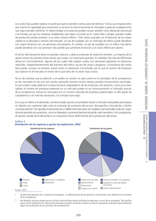 Los costos fijos pueden explicar en parte por qué se atienden ciertos pares de destinos.9 Como una empresa tiene
que invertir en capacidad para suministrar un servicio, lo hará únicamente en mercados o pares de ciudades en los
que haya mercado suficiente. En determinadas circunstancias pueden actuar también como obstáculo estructural
a la entrada, ya que las empresas establecidas que hayan incurrido ya en costos fijos y tengan grandes niveles
de producción podrán producir a un costo unitario inferior.10 Otro factor asociado con el descenso de los costos




                                                                                                                                                           INFORME SOBRE EL COMERCIO MUNDIAL 2005
medios es la densidad o tamaño del mercado. Un par de ciudades con un nivel bajo de tráfico puede atenderse
con mayor eficiencia con una aeronave más pequeña. En cambio, un par de ciudades con un tráfico más denso
puede atenderse con una aeronave más grande que suministre el servicio a un costo inferior por asiento.

El sector del transporte aéreo es grande y diverso, y abarca empresas de todos los tamaños. La mayoría de la
gente conoce las grandes líneas aéreas que vuelan con aeronaves grandes. En realidad, hay más de 900 líneas
aéreas en funcionamiento, algunas de las cuales sólo realizan vuelos con aeronaves pequeñas en distancias
reducidas. Independientemente del volumen del tráfico -ya sea de carga o pasajeros-, la existencia de costos
fijos puede, aunque no siempre, actuar como un obstáculo a la entrada, por lo que el número de empresas
que operan en el mercado es menor de lo que sería de no existir esos costos.

No es de extrañar que la atención y el análisis se centren en gran parte en la naturaleza de la competencia
en los mercados en los que han venido operando durante mucho tiempo grandes transportistas nacionales.
En ese análisis suele aislarse el comportamiento oligopolístico de las empresas. No obstante, como ya es bien
sabido, el número de empresas presentes en un mercado puede no ser necesariamente un indicador preciso
de la competencia. Incluso en mercados con un número reducido de empresas podría haber un alto grado de
competencia si el nivel de obstáculos a la entrada fuera bajo.

En lo que se refiere a la demanda, conviene señalar que los consumidores tienen a menudo necesidades particulares
en relación con cuestiones tales como el momento de suministro del servicio: día específico, hora del día, o fechas
concretas del año. Por ejemplo, la demanda de un billete entre dos pares de ciudades internacionales suele ser mayor
durante períodos de vacaciones, como en Navidad o durante el período estival de cada hemisferio. Por consiguiente,




                                                                                                                                            COMERCIO DE SERVICIOS DE TRANSPORTE AÉREO
                                                                                                                                                              III ENSAYOS TEMÁTICOS
el carácter variado de la demanda es un importante factor determinante de la producción del sector.

Gráfico 3
Distribución de los ingresos y gastos de explotación, 2002
                    Distribución de los ingresos                                      Distribución de los gastos




                                                                                                                                                                      B




        Pasajeros                    Operaciones no regulares               Operaciones de vuelo      Servicios prestados a los pasajeros
        Carga                        Ocasionales                            Mantenimiento             Expedición y venta de billetes,
        Correo                                                              Depreciación              promoción
                                                                            Cargas a los usuarios     Gastos administrativos
Fuente: OACI.

9
     Se parte del supuesto de un producto homogéneo. La diferenciación de los productos se examinará más adelante en el contexto
     de la competencia.
10
     No obstante, hay que señalar que en muchos casos las líneas aéreas arriendan las aeronaves, no son de su propiedad. Ello significa
     que no están atadas por los costos de las aeronaves y pueden aumentar o reducir su flota en respuesta a la situación de la demanda,
     según las condiciones de sus contratos de arrendamiento.



                                                                      245
 