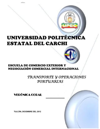 UNIVERSIDAD POLITÉCNICA
ESTATAL DEL CARCHI



ESCUELA DE COMERCIO EXTERIOR Y
NEGOCIACIÓN COMERCIAL INTERNACIONAL

              TRANSPORTE Y OPERACIONES
                 PORTUARIAS



  VERÓNICA CORAL




  TULCÁN, DICIEMBRE DEL 2012



                                      pág. 1
 