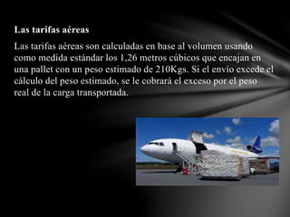 Las tarifas aéreas
Las tarifas aéreas son calculadas en base al volumen usando
como medida estándar los 1,26 metros cúbicos que encajan en
una pallet con un peso estimado de 210Kgs. Si el envío excede el
cálculo del peso estimado, se le cobrará el exceso por el peso
real de la carga transportada.
 