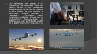  Las aeronaves han pasado a ser
construidas de materiales cada vez
menos densos y más resistentes.
Anteriormente se hacían de madera,
en la actualidad la gran mayoría de
aeronaves emplea aluminio y
materiales compuestos como
principales materias primas en su
producción.5 Recientemente, los
ordenadores han contribuido mucho
en el desarrollo de nuevas aeronaves.
 